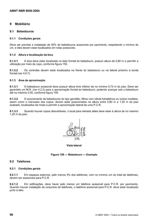 ABNT NBR 9050:2004
90 © ABNT 2004 ─ Todos os direitos reservados
9 Mobiliário
9.1 Bebedouros
9.1.1 Condições gerais
Deve ser prevista a instalação de 50% de bebedouros acessíveis por pavimento, respeitando o mínimo de
um, e eles devem estar localizados em rotas acessíveis.
9.1.2 Altura e localização da bica
9.1.2.1 A bica deve estar localizada no lado frontal do bebedouro, possuir altura de 0,90 m e permitir a
utilização por meio de copo, conforme figura 159.
9.1.2.2 Os controles devem estar localizados na frente do bebedouro ou na lateral próximo à borda
frontal (ver 4.6.7).
9.1.3 Área de aproximação
9.1.3.1 O bebedouro acessível deve possuir altura livre inferior de no mínimo 0,73 m do piso. Deve ser
garantido um M.R. (ver 4.2.2) para a aproximação frontal ao bebedouro, podendo avançar sob o bebedouro
até no máximo 0,50, conforme figura 159.
9.1.3.2 O acionamento de bebedouros do tipo garrafão, filtros com célula fotoelétrica ou outros modelos,
assim como o manuseio dos copos, devem estar posicionados na altura entre 0,80 m e 1,20 m do piso
acabado, localizados de modo a permitir a aproximação lateral de uma P.C.R.
9.1.3.3 Quando houver copos descartáveis, o local para retirada deles deve estar à altura de no máximo
1,20 m do piso.
Vista lateral
Figura 159 — Bebedouro — Exemplo
9.2 Telefones
9.2.1 Condições gerais
9.2.1.1 Em espaços externos, pelo menos 5% dos telefones, com no mínimo um do total de telefones,
devem ser acessíveis para P.C.R.
9.2.1.2 Em edificações, deve haver pelo menos um telefone acessível para P.C.R. por pavimento.
Quando houver instalação de conjuntos de telefones, o telefone acessível para P.C.R. deve estar localizado
junto a eles.
 