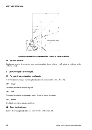 ABNT NBR 9050:2004
16 © ABNT 2004 ─ Todos os direitos reservados
Figura 22 — Cones visuais da pessoa em cadeira de rodas - Exemplo
4.8 Alcance auditivo
Os alarmes sonoros devem emitir sons com intensidade de no mínimo 15 dB acima do ruído de fundo,
conforme 5.15.2.
5 Comunicação e sinalização
5.1 Formas de comunicação e sinalização
As formas de comunicação e sinalização adotadas são estabelecidas em 5.1.1 a 5.1.3.
5.1.1 Visual
É realizada através de textos ou figuras.
5.1.2 Tátil
É realizada através de caracteres em relevo, Braille ou figuras em relevo.
5.1.3 Sonora
É realizada através de recursos auditivos.
5.2 Tipos de sinalização
Os tipos de sinalização adotados são estabelecidos em 5.2.1 a 5.2.4.
 