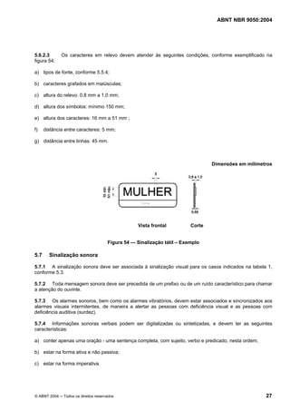 ABNT NBR 9050:2004
© ABNT 2004 ─ Todos os direitos reservados 27
5.6.2.3 Os caracteres em relevo devem atender às seguintes condições, conforme exemplificado na
figura 54:
a) tipos de fonte, conforme 5.5.4;
b) caracteres grafados em maiúsculas;
c) altura do relevo: 0,8 mm a 1,0 mm;
d) altura dos símbolos: mínimo 150 mm;
e) altura dos caracteres: 16 mm a 51 mm ;
f) distância entre caracteres: 5 mm;
g) distância entre linhas: 45 mm.
Dimensões em milímetros
Vista frontal Corte
Figura 54 — Sinalização tátil – Exemplo
5.7 Sinalização sonora
5.7.1 A sinalização sonora deve ser associada à sinalização visual para os casos indicados na tabela 1,
conforme 5.3.
5.7.2 Toda mensagem sonora deve ser precedida de um prefixo ou de um ruído característico para chamar
a atenção do ouvinte.
5.7.3 Os alarmes sonoros, bem como os alarmes vibratórios, devem estar associados e sincronizados aos
alarmes visuais intermitentes, de maneira a alertar as pessoas com deficiência visual e as pessoas com
deficiência auditiva (surdez).
5.7.4 Informações sonoras verbais podem ser digitalizadas ou sintetizadas, e devem ter as seguintes
características:
a) conter apenas uma oração - uma sentença completa, com sujeito, verbo e predicado, nesta ordem;
b) estar na forma ativa e não passiva;
c) estar na forma imperativa.
 