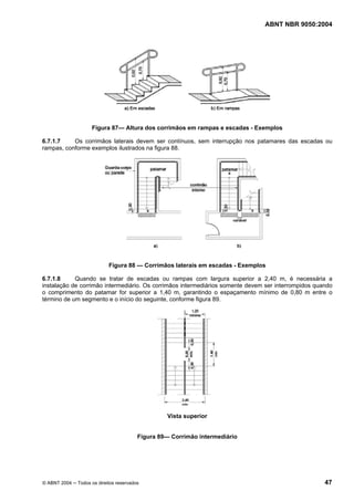 ABNT NBR 9050:2004
© ABNT 2004 ─ Todos os direitos reservados 47
Figura 87— Altura dos corrimãos em rampas e escadas - Exemplos
6.7.1.7 Os corrimãos laterais devem ser contínuos, sem interrupção nos patamares das escadas ou
rampas, conforme exemplos ilustrados na figura 88.
Figura 88 — Corrimãos laterais em escadas - Exemplos
6.7.1.8 Quando se tratar de escadas ou rampas com largura superior a 2,40 m, é necessária a
instalação de corrimão intermediário. Os corrimãos intermediários somente devem ser interrompidos quando
o comprimento do patamar for superior a 1,40 m, garantindo o espaçamento mínimo de 0,80 m entre o
término de um segmento e o início do seguinte, conforme figura 89.
Vista superior
Figura 89— Corrimão intermediário
 