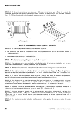 ABNT NBR 9050:2004
56 © ABNT 2004 ─ Todos os direitos reservados
6.10.10.2 O dimensionamento da faixa elevada é feito da mesma forma que a faixa de travessia de
pedestres, acrescida dos espaços necessários para a rampa de transposição para veículos conforme
figura 99. A faixa elevada pode estar localizada nas esquinas ou no meio de quadras.
Figura 99 — Faixa elevada — Vista superior e perspectiva
6.10.10.3 A sua utilização é recomendada nas seguintes situações:
a) em travessias com fluxo de pedestres superior a 500 pedestres/hora e fluxo de veículos inferior a
100 veículos/hora;
b) travessia em vias com largura inferior a 6,00 m.
6.10.11 Rebaixamento de calçadas para travessia de pedestres
6.10.11.1 As calçadas devem ser rebaixadas junto às travessias de pedestres sinalizadas com ou sem
faixa, com ou sem semáforo, e sempre que houver foco de pedestres.
6.10.11.2 Não deve haver desnível entre o término do rebaixamento da calçada e o leito carroçável.
6.10.11.3 Os rebaixamentos de calçadas devem ser construídos na direção do fluxo de pedestres.
A inclinação deve ser constante e não superior a 8,33% (1:12), conforme exemplos A, B, C e D da figura 100.
6.10.11.4 A largura dos rebaixamentos deve ser igual à largura das faixas de travessia de pedestres,
quando o fluxo de pedestres calculado ou estimado for superior a 25 pedestres/min/m.
6.10.11.5 Em locais onde o fluxo de pedestres for igual ou inferior a 25 pedestres/min/m e houver
interferência que impeça o rebaixamento da calçada em toda a extensão da faixa de travessia, admite-se
rebaixamento da calçada em largura inferior até um limite mínimo de 1,20 m de largura de rampa.
6.10.11.6 Quando a faixa de pedestres estiver alinhada com a calçada da via transversal, admite-se o
rebaixamento total da calçada na esquina, conforme figura 100 – rebaixamento C.
6.10.11.7 Onde a largura do passeio não for suficiente para acomodar o rebaixamento e a faixa livre
(figura 100 – rebaixamentos A e B), deve ser feito o rebaixamento total da largura da calçada, com largura
mínima de 1,50 m e com rampas laterais com inclinação máxima de 8,33%, conforme figura 100 –
rebaixamento D.
6.10.11.8 Os rebaixamentos das calçadas localizados em lados opostos da via devem estar alinhados
entre si.
 