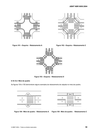 ABNT NBR 9050:2004
© ABNT 2004 ─ Todos os direitos reservados 59
Figura 101 – Esquina – Rebaixamento A Figura 102 – Esquina – Rebaixamento C
Figura 103 – Esquina – Rebaixamento D
6.10.12.2 Meio de quadra
As figuras 104 e 105 demonstram alguns exemplos de rebaixamento de calçada no meio de quadra.
Figura 104 - Meio de quadra – Rebaixamento A Figura 105 - Meio da quadra – Rebaixamento C
 