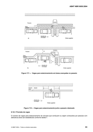 ABNT NBR 9050:2004
© ABNT 2004 ─ Todos os direitos reservados 63
Figura 111 — Vagas para estacionamento em baias avançadas no passeio
Figura 112 — Vagas para estacionamento junto a passeio rebaixado
6.12.3 Previsão de vagas
O número de vagas para estacionamento de veículos que conduzam ou sejam conduzidos por pessoas com
deficiência deve ser estabelecido conforme tabela 7.
 