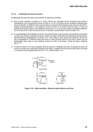 ABNT NBR 9050:2004
© ABNT 2004 ─ Todos os direitos reservados 67
7.3.1.2 Localização das barras de apoio
A localização das barras de apoio deve atender às seguintes condições:
a) junto à bacia sanitária, na lateral e no fundo, devem ser colocadas barras horizontais para apoio e
transferência, com comprimento mínimo de 0,80 m, a 0,75 m de altura do piso acabado (medidos pelos
eixos de fixação). A distância entre o eixo da bacia e a face da barra lateral ao vaso deve ser de 0,40 m,
estando esta posicionada a uma distância mínima de 0,50 m da borda frontal da bacia. A barra da
parede do fundo deve estar a uma distância máxima de 0,11 m da sua face externa à parede e estender-
se no mínimo 0,30 m além do eixo da bacia, em direção à parede lateral, conforme figura 116;
b) na impossibilidade de instalação de barras nas paredes laterais, são admitidas barras laterais articuladas
ou fixas (com fixação na parede de fundo), desde que sejam observados os parâmetros de segurança e
dimensionamento estabelecidos conforme 7.2.4, e que estas e seus apoios não interfiram na área de
giro e transferência. A distância entre esta barra e o eixo da bacia deve ser de 0,40 m, sendo que sua
extremidade deve estar a uma distância mínima de 0,20 m da borda frontal da bacia, conforme
figura 117;
c) no caso de bacias com caixa acoplada, deve-se garantir a instalação da barra na parede do fundo, de
forma a se evitar que a caixa seja utilizada como apoio. A distância mínima entre a face inferior da barra
e a tampa da caixa acoplada deve ser de 0,15 m, conforme figura 118.
Figura 116 — Bacia sanitária – Barras de apoio lateral e de fundo
 
