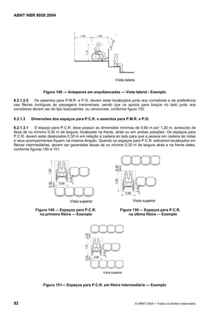 ABNT NBR 9050:2004
82 © ABNT 2004 ─ Todos os direitos reservados
Figura 148 — Anteparos em arquibancadas — Vista lateral - Exemplo
8.2.1.2.5 Os assentos para P.M.R. e P.O. devem estar localizados junto aos corredores e de preferência
nas fileiras contíguas às passagens transversais, sendo que os apoios para braços no lado junto aos
corredores devem ser do tipo basculantes ou removíveis, conforme figura 152.
8.2.1.3 Dimensões dos espaços para P.C.R. e assentos para P.M.R. e P.O.
8.2.1.3.1 O espaço para P.C.R. deve possuir as dimensões mínimas de 0,80 m por 1,20 m, acrescido de
faixa de no mínimo 0,30 m de largura, localizada na frente, atrás ou em ambas posições. Os espaços para
P.C.R. devem estar deslocados 0,30 m em relação à cadeira ao lado para que a pessoa em cadeira de rodas
e seus acompanhantes fiquem na mesma direção. Quando os espaços para P.C.R. estiverem localizados em
fileiras intermediárias, devem ser garantidas faixas de no mínimo 0,30 m de largura atrás e na frente deles,
conforme figuras 149 a 151.
Figura 149 — Espaços para P.C.R. Figura 150 — Espaços para P.C.R.
na primeira fileira — Exemplo na última fileira — Exemplo
Figura 151— Espaços para P.C.R. em fileira intermediária — Exemplo
 