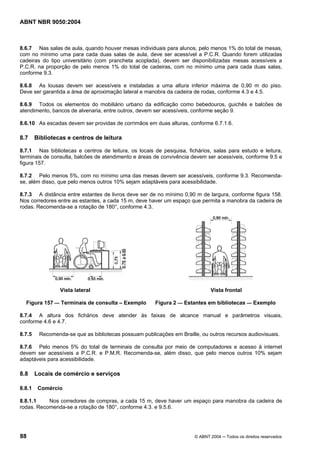 ABNT NBR 9050:2004
88 © ABNT 2004 ─ Todos os direitos reservados
8.6.7 Nas salas de aula, quando houver mesas individuais para alunos, pelo menos 1% do total de mesas,
com no mínimo uma para cada duas salas de aula, deve ser acessível a P.C.R. Quando forem utilizadas
cadeiras do tipo universitário (com prancheta acoplada), devem ser disponibilizadas mesas acessíveis a
P.C.R. na proporção de pelo menos 1% do total de cadeiras, com no mínimo uma para cada duas salas,
conforme 9.3.
8.6.8 As lousas devem ser acessíveis e instaladas a uma altura inferior máxima de 0,90 m do piso.
Deve ser garantida a área de aproximação lateral e manobra da cadeira de rodas, conforme 4.3 e 4.5.
8.6.9 Todos os elementos do mobiliário urbano da edificação como bebedouros, guichês e balcões de
atendimento, bancos de alvenaria, entre outros, devem ser acessíveis, conforme seção 9.
8.6.10 As escadas devem ser providas de corrimãos em duas alturas, conforme 6.7.1.6.
8.7 Bibliotecas e centros de leitura
8.7.1 Nas bibliotecas e centros de leitura, os locais de pesquisa, fichários, salas para estudo e leitura,
terminais de consulta, balcões de atendimento e áreas de convivência devem ser acessíveis, conforme 9.5 e
figura 157.
8.7.2 Pelo menos 5%, com no mínimo uma das mesas devem ser acessíveis, conforme 9.3. Recomenda-
se, além disso, que pelo menos outros 10% sejam adaptáveis para acessibilidade.
8.7.3 A distância entre estantes de livros deve ser de no mínimo 0,90 m de largura, conforme figura 158.
Nos corredores entre as estantes, a cada 15 m, deve haver um espaço que permita a manobra da cadeira de
rodas. Recomenda-se a rotação de 180°, conforme 4.3.
Vista lateral Vista frontal
Figura 157 — Terminais de consulta – Exemplo Figura 2 — Estantes em bibliotecas — Exemplo
8.7.4 A altura dos fichários deve atender às faixas de alcance manual e parâmetros visuais,
conforme 4.6 e 4.7.
8.7.5 Recomenda-se que as bibliotecas possuam publicações em Braille, ou outros recursos audiovisuais.
8.7.6 Pelo menos 5% do total de terminais de consulta por meio de computadores e acesso à internet
devem ser acessíveis a P.C.R. e P.M.R. Recomenda-se, além disso, que pelo menos outros 10% sejam
adaptáveis para acessibilidade.
8.8 Locais de comércio e serviços
8.8.1 Comércio
8.8.1.1 Nos corredores de compras, a cada 15 m, deve haver um espaço para manobra da cadeira de
rodas. Recomenda-se a rotação de 180°, conforme 4.3. e 9.5.6.
 