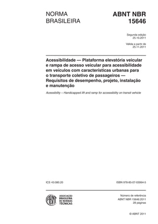Válida a partir de
edição
ABNT NBRNORMA
BRASILEIRA
© ABNT 2011
ICS ISBN 978-85-07-
Número de referência
28 páginas
15646
Segunda
25.10.2011
25.11.2011
Acessibilidade — Plataforma elevatória veicular
e rampa de acesso veicular para acessibilidade
em veículos com características urbanas para
o transporte coletivo de passageiros —
Requisitos de desempenho, projeto, instalação
e manutenção
Acessibility – Handicapped lift and ramp for accessibility on transit vehicle
43.080.20 03064-5
ABNT NBR 15646:2011
 