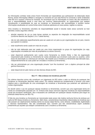 ABNT NBR ISO 26000:2010
© ISO 2010 - © ABNT 2010 - Todos os direitos reservados 89
As informações contidas neste anexo foram fornecidas por especialistas que participaram da elaboração desta
Norma. Essas informações refletem a situação no momento em que esta Norma foi concluída e serão analisadas
pela ISO se e quando a Norma for revisada. Ao reconhecer que as informações no anexo não são exaustivas e
que a responsabilidade social é uma área em contínuo desenvolvimento, as organizações que estejam
considerando a possibilidade de usar as iniciativas ou ferramentas são aconselhadas a também buscar
informações atualizadas em outras fontes sobre iniciativas aplicáveis em seus países, regiões ou setores.
Uma iniciativa ou ferramenta voluntária de responsabilidade social é incluída neste anexo somente se tiver
atendido a todos seguintes critérios:
 abordar aspectos de um ou mais temas centrais ou aspectos de integração da responsabilidade social
(conforme descrito nas Seções 5, 6 e 7 desta Norma);
 não ter sido elaborada especificamente para ser usada em um país ou por organizações de um país, mesmo
que operem no exterior;
 estar atualmente sendo usada em mais de um país;
 não ter sido elaborada para ser usada por uma única organização ou grupo de organizações (ou seja,
organizações vinculadas por meio de proprietários ou sócios comuns);
 estar disponível publicamente sem custos como ferramenta ou diretriz (Nota: o fato da organização
responsável pela iniciativa ou ferramenta ter outras atividades que envolvam custo para os usuários, como
taxas de associação ou cobrança por serviços, não impede que a iniciativa ou ferramenta seja elencada aqui,
independentemente do custo poder ser vinculado à iniciativa ou ferramenta);
 não ser administrada por uma organização privada “com fins lucrativos” com o objetivo principal de obter
ganhos financeiros;
 estar disponível em pelo menos um dos idiomas oficiais da ISO.
Box 17 – Não endosso de iniciativas pela ISO
Os critérios descritos acima não constituem um julgamento da ISO sobre o valor ou eficácia de quaisquer das
iniciativas ou ferramentas descritas neste anexo. Os critérios destinam-se simplesmente a fornecer uma base
objetiva para a identificação de uma amostragem de iniciativas e ferramentas que poderiam ser aplicáveis a
muitas organizações.
Ao decidir sobre o uso de quaisquer dessas iniciativas ou ferramentas, convém que uma organização tenha em
mente as considerações expostas em 7.8. Embora este anexo mencione algumas iniciativas de responsabilidade
social que envolvem certificação, não é necessário ser certificado em quaisquer dessas iniciativas para seguir as
diretrizes desta Norma (ver Box 16).
O fato de uma iniciativa ou ferramenta ser mencionada neste anexo não implica nenhuma forma de endosso por
parte da ISO dessa iniciativa ou ferramenta. Além disso, características importantes relacionadas às iniciativas que
não possam ser objetivamente medidas dentro do escopo desta Norma, como eficácia, credibilidade, legitimidade
e natureza representativa, não são consideradas aqui. Convém que tais características sejam avaliadas
diretamente por aqueles que estejam considerando usar a iniciativa ou ferramenta.
 