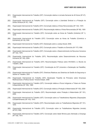 ABNT NBR ISO 26000:2010
© ISO 2010 - © ABNT 2010 - Todos os direitos reservados 105
[61] Organização Internacional do Trabalho (OIT): Convenção relativa à Jornada Semanal de 40 Horas (Nº 47).
1935
[62] Organização Internacional do Trabalho (OIT): Convenção sobre a Liberdade Sindical e a Proteção do
Direito Sindical (Nº 87). 1948
[63] Organização Internacional do Trabalho (OIT): Convenção relativa a Férias Remuneradas (Nº 132). 1970
[64] Organização Internacional do Trabalho (OIT): Recomendação relativa a Férias Remuneradas (Nº 98). 1954
[65] Organização Internacional do Trabalho (OIT): Convenção sobre as Horas de Trabalho (Indústria) (Nº 1).
1919
[66] Organização Internacional do Trabalho (OIT): Convenção sobre as Horas de Trabalho (Comércio e
Escritórios) (Nº 30) 1930
[67] Organização Internacional do Trabalho (OIT): Declaração sobre a Justiça Social, 2008.
[68] Organização Internacional do Trabalho (OIT): Convenção sobre o Trabalho no Domicílio (Nº 177) 1996
[69] Organização Internacional do Trabalho (OIT): Convenção sobre o Desenvolvimento de Recursos Humanos
(Nº 142). 1975
[70] Organização Internacional do Trabalho (OIT): Recomendação sobre Desenvolvimento de Recursos
Humanos (Nº 195). 2004
[71] Organização Internacional do Trabalho (OIT): Recomendações Práticas sobre HIV/AIDS e o Mundo do
Trabalho. 2006
[72] Organização Internacional do Trabalho (OIT): Constituição da OIT (incluindo a Declaração da Filadélfia).
1944
[73] Organização Internacional do Trabalho (OIT): Diretrizes Relativas aos Sistemas de Gestão de Segurança e
Saúde no Trabalho. 2001
[74] Organização Internacional do Trabalho (OIT): Declaração Tripartite de Princípios sobre Empresas
Multinacionais e Política Social. Terceira Edição. 2006
[75] Organização Internacional do Trabalho (OIT): Convenção relativa a Povos Indígenas e Tribais em Países
Independentes (Nº 169). 1989
[76] Organização Internacional do Trabalho (OIT): Convenção relativa a Proteção à Maternidade (Nº 183). 2000
[77] Organização Internacional do Trabalho (OIT): Recomendação sobre Proteção à Maternidade (Nº 191).
2000
[78] Organização Internacional do Trabalho (OIT): Convenção sobre os Trabalhadores Migrantes (Disposições
Complementares) (Nº 143). 1975
[79] Organização Internacional do Trabalho (OIT): Recomendação sobre os Trabalhadores Migrantes (Nº 151).
1975
[80] Organização Internacional do Trabalho (OIT): Convenção sobre os Trabalhadores Migrantes (revista)
(Nº 97) 1949
[81] Organização Internacional do Trabalho (OIT): Convenção sobre Idade Mínima para Admissão a Emprego
(Nº 138). 1973
 