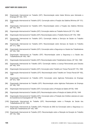 ABNT NBR ISO 26000:2010
106 © ISO 2010 - © ABNT 2010 - Todos os direitos reservados
[82] Organização Internacional do Trabalho (OIT): Recomendação sobre Idade Mínima para Admissão a
Emprego (Nº 146). 1973
[83] Organização Internacional do Trabalho (OIT): Convenção sobre a Fixação dos Salários Mínimos (Nº 131).
1970
[84] Organização Internacional do Trabalho (OIT): Recomendação sobre a Fixação dos Salários Mínimos
(Nº 135). 1970
[85] Organização Internacional do Trabalho (OIT): Convenção relativa ao Trabalho Noturno (Nº 171). 1990
[86] Organização Internacional do Trabalho (OIT): Recomendação sobre o Trabalho Noturno (Nº 178). 1990
[87] Organização Internacional do Trabalho (OIT): Convenção relativa a Serviços de Saúde no Trabalho
(Nº 161). 1985
[88] Organização Internacional do Trabalho (OIT): Recomendação sobre Serviços de Saúde no Trabalho
(Nº 171). 1985
[89] Organização Internacional do Trabalho (OIT): Convenção sobre a Segurança e a Saúde dos Trabalhadores
(Nº 155). 1981
[90] Organização Internacional do Trabalho (OIT): Recomendação sobre a Segurança e a Saúde dos
Trabalhadores (Nº 164). 1981
[91] Organização Internacional do Trabalho (OIT): Recomendação sobre Trabalhadores Idosos, (Nº 162). 1980
[92] Organização Internacional do Trabalho (OIT): Convenção relativa a Licença Remunerada para Estudos
(Nº 140). 1974
[93] Organização Internacional do Trabalho (OIT): Convenção sobre Trabalho em Tempo Parcial (Nº 175). 1994
[94] Organização Internacional do Trabalho (OIT): Recomendação sobre Trabalho em Tempo Parcial (Nº 182),
1994
[95] Organização Internacional do Trabalho (OIT): Convenção sobre Agências Particulares de Emprego
(Nº 181). 1997
[96] Organização Internacional do Trabalho (OIT): Recomendação sobre Agências Particulares de Emprego
(Nº 188). 1997
[97] Organização Internacional do Trabalho (OIT): Convenção sobre a Proteção do Salário (Nº 95). 1949
[98] Organização Internacional do Trabalho (OIT): Recomendação sobre a Proteção do Salário (Nº 85). 1949
[99] Organização Internacional do Trabalho (OIT): Convenção sobre a Proteção dos Créditos Laborais em caso
de Insolvência do Empregador (Nº 173). 1992
[100] Organização Internacional do Trabalho (OIT): Recomendação sobre a Proteção da Saúde dos
Trabalhadores (Nº 97). 1953
[101] Organização Internacional do Trabalho (OIT): Protocolo de 2002 da Convenção sobre a Segurança e a
Saúde dos Trabalhadores (Nº 155). 1981
[102] Organização Internacional do Trabalho (OIT): Recomendação sobre a Redução da Duração do Trabalho
(Nº 116). 1962
 