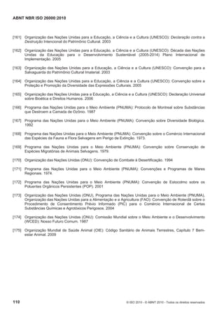 ABNT NBR ISO 26000:2010
110 © ISO 2010 - © ABNT 2010 - Todos os direitos reservados
[161] Organização das Nações Unidas para a Educação, a Ciência e a Cultura (UNESCO): Declaração contra a
Destruição Intencional do Patrimônio Cultural. 2003
[162] Organização das Nações Unidas para a Educação, a Ciência e a Cultura (UNESCO): Década das Nações
Unidas da Educação para o Desenvolvimento Sustentável (2005-2014) Plano Internacional de
Implementação. 2005
[163] Organização das Nações Unidas para a Educação, a Ciência e a Cultura (UNESCO): Convenção para a
Salvaguarda do Patrimônio Cultural Imaterial. 2003
[164] Organização das Nações Unidas para a Educação, a Ciência e a Cultura (UNESCO): Convenção sobre a
Proteção e Promoção da Diversidade das Expressões Culturais. 2005
[165] Organização das Nações Unidas para a Educação, a Ciência e a Cultura (UNESCO): Declaração Universal
sobre Bioética e Direitos Humanos. 2006
[166] Programa das Nações Unidas para o Meio Ambiente (PNUMA): Protocolo de Montreal sobre Substâncias
que Destroem a Camada de Ozônio. 1987
[167] Programa das Nações Unidas para o Meio Ambiente (PNUMA): Convenção sobre Diversidade Biológica.
1992
[168] Programa das Nações Unidas para o Meio Ambiente (PNUMA): Convenção sobre o Comércio Internacional
das Espécies da Fauna e Flora Selvagens em Perigo de Extinção. 1973.
[169] Programa das Nações Unidas para o Meio Ambiente (PNUMA): Convenção sobre Conservação de
Espécies Migratórias de Animais Selvagens. 1979.
[170] Organização das Nações Unidas (ONU): Convenção de Combate à Desertificação. 1994
[171] Programa das Nações Unidas para o Meio Ambiente (PNUMA): Convenções e Programas de Mares
Regionais. 1974.
[172] Programa das Nações Unidas para o Meio Ambiente (PNUMA): Convenção de Estocolmo sobre os
Poluentes Orgânicos Persistentes (POP). 2001
[173] Organização das Nações Unidas (ONU), Programa das Nações Unidas para o Meio Ambiente (PNUMA),
Organização das Nações Unidas para a Alimentação e a Agricultura (FAO): Convenção de Roterdã sobre o
Procedimento de Consentimento Prévio Informado (PIC) para o Comércio Internacional de Certas
Substâncias Químicas e Agrotóxicos Perigosos. 2004
[174] Organização das Nações Unidas (ONU): Comissão Mundial sobre o Meio Ambiente e o Desenvolvimento
(WCED): Nosso Futuro Comum. 1987
[175] Organização Mundial de Saúde Animal (OIE): Código Sanitário de Animais Terrestres, Capítulo 7 Bem-
estar Animal. 2009
 