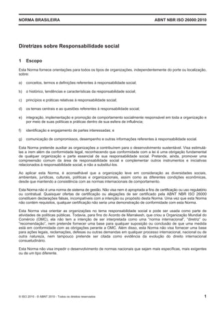 NORMA BRASILEIRA ABNT NBR ISO 26000:2010
© ISO 2010 - © ABNT 2010 - Todos os direitos reservados 1
Diretrizes sobre Responsabilidade social
1 Escopo
Esta Norma fornece orientações para todos os tipos de organizações, independentemente do porte ou localização,
sobre:
a) conceitos, termos e definições referentes à responsabilidade social;
b) o histórico, tendências e características da responsabilidade social;
c) princípios e práticas relativas à responsabilidade social;
d) os temas centrais e as questões referentes à responsabilidade social;
e) integração, implementação e promoção de comportamento socialmente responsável em toda a organização e
por meio de suas políticas e práticas dentro de sua esfera de influência;
f) identificação e engajamento de partes interessadas; e
g) comunicação de compromissos, desempenho e outras informações referentes à responsabilidade social.
Esta Norma pretende auxiliar as organizações a contribuírem para o desenvolvimento sustentável. Visa estimulá-
las a irem além da conformidade legal, reconhecendo que conformidade com a lei é uma obrigação fundamental
de qualquer organização e parte essencial de sua responsabilidade social. Pretende, ainda, promover uma
compreensão comum da área de responsabilidade social e complementar outros instrumentos e iniciativas
relacionados à responsabilidade social, e não a substituí-los.
Ao aplicar esta Norma, é aconselhável que a organização leve em consideração as diversidades sociais,
ambientais, jurídicas, culturais, políticas e organizacionais, assim como as diferentes condições econômicas,
desde que mantendo a consistência com as normas internacionais de comportamento.
Esta Norma não é uma norma de sistema de gestão. Não visa nem é apropriada a fins de certificação ou uso regulatório
ou contratual. Quaisquer ofertas de certificação ou alegações de ser certificado pela ABNT NBR ISO 26000
constituem declarações falsas, incompatíveis com a intenção ou propósito desta Norma. Uma vez que esta Norma
não contém requisitos, qualquer certificação não seria uma demonstração de conformidade com esta Norma.
Esta Norma visa orientar as organizações no tema responsabilidade social e pode ser usada como parte de
atividades de políticas públicas. Todavia, para fins do Acordo de Marrakesh, que criou a Organização Mundial do
Comércio (OMC), ela não tem a intenção de ser interpretada como uma “norma internacional”, “diretriz” ou
“recomendação”, nem pretende fornecer uma base para qualquer suposição ou conclusão de que uma medida
está em conformidade com as obrigações perante a OMC. Além disso, esta Norma não visa fornecer uma base
para ações legais, reclamações, defesas ou outras demandas em qualquer processo internacional, nacional ou de
outra natureza, nem tampouco pretende ser citada como evidência da evolução do direito internacional
consuetudinário.
Esta Norma não visa impedir o desenvolvimento de normas nacionais que sejam mais específicas, mais exigentes
ou de um tipo diferente.
 