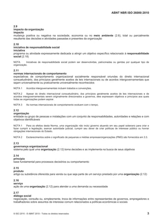 ABNT NBR ISO 26000:2010
© ISO 2010 - © ABNT 2010 - Todos os direitos reservados 3
2.9
impacto da organização
impacto
mudança positiva ou negativa na sociedade, economia ou no meio ambiente (2.6), total ou parcialmente
resultante das decisões e atividades passadas e presentes da organização
2.10
iniciativa de responsabilidade social
iniciativa
programa ou atividade expressamente dedicada a atingir um objetivo específico relacionado à responsabilidade
social (2.18)
NOTA Iniciativas de responsabilidade social podem ser desenvolvidas, patrocinadas ou geridas por qualquer tipo de
organização.
2.11
normas internacionais de comportamento
expectativas de comportamento organizacional socialmente responsável oriundas do direito internacional
consuetudinário, dos princípios geralmente aceitos de leis internacionais ou de acordos intergovernamentais que
sejam universalmente ou praticamente universalmente reconhecidos
NOTA 1 Acordos intergovernamentais incluem tratados e convenções.
NOTA 2 Apesar do direito internacional consuetudinário, dos princípios geralmente aceitos de leis internacionais e de
acordos intergovernamentais serem originalmente direcionados a governos, eles expressam objetivos e princípios aos quais
todas as organizações podem aspirar.
NOTA 3 As normas internacionais de comportamento evoluem com o tempo.
2.12
organização
entidade ou grupo de pessoas e instalações com um conjunto de responsabilidades, autoridades e relações e com
objetivos identificáveis
NOTA 1 Para os efeitos desta Norma, uma organização não inclui governo atuando em seu papel soberano para criar e
fazer cumprir a legislação, exercer autoridade judicial, cumprir seu dever de criar políticas de interesse público ou honrar
obrigações internacionais do Estado.
NOTA 2 Esclarecimentos sobre o significado de pequenas e médias empresas/organizações (PMO) são fornecidos em 3.3.
2.13
governança organizacional
sistema pelo qual uma organização (2.12) toma decisões e as implementa na busca de seus objetivos
2.14
princípio
base fundamental para processos decisórios ou comportamento
2.15
produto
artigo ou substância oferecida para venda ou que seja parte de um serviço prestado por uma organização (2.12)
2.16
serviço
ação de uma organização (2.12) para atender a uma demanda ou necessidade
2.17
diálogo social
negociação, consulta ou, simplesmente, troca de informações entre representantes de governos, empregadores e
trabalhadores sobre assuntos de interesse comum relacionados a políticas econômicas e sociais
 