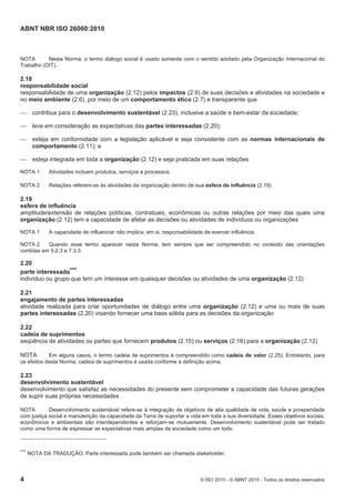 ABNT NBR ISO 26000:2010
4 © ISO 2010 - © ABNT 2010 - Todos os direitos reservados
NOTA Nesta Norma, o termo diálogo social é usado somente com o sentido adotado pela Organização Internacional do
Trabalho (OIT).
2.18
responsabilidade social
responsabilidade de uma organização (2.12) pelos impactos (2.9) de suas decisões e atividades na sociedade e
no meio ambiente (2.6), por meio de um comportamento ético (2.7) e transparente que
 contribua para o desenvolvimento sustentável (2.23), inclusive a saúde e bem-estar da sociedade;
 leve em consideração as expectativas das partes interessadas (2.20);
 esteja em conformidade com a legislação aplicável e seja consistente com as normas internacionais de
comportamento (2.11); e
 esteja integrada em toda a organização (2.12) e seja praticada em suas relações
NOTA 1 Atividades incluem produtos, serviços e processos.
NOTA 2 Relações referem-se às atividades da organização dentro de sua esfera de influência (2.19).
2.19
esfera de influência
amplitude/extensão de relações políticas, contratuais, econômicas ou outras relações por meio das quais uma
organização (2.12) tem a capacidade de afetar as decisões ou atividades de indivíduos ou organizações
NOTA 1 A capacidade de influenciar não implica, em si, responsabilidade de exercer influência.
NOTA 2 Quando esse termo aparecer nesta Norma, tem sempre que ser compreendido no contexto das orientações
contidas em 5.2.3 e 7.3.3.
2.20
parte interessada***
indivíduo ou grupo que tem um interesse em quaisquer decisões ou atividades de uma organização (2.12)
2.21
engajamento de partes interessadas
atividade realizada para criar oportunidades de diálogo entre uma organização (2.12) e uma ou mais de suas
partes interessadas (2.20) visando fornecer uma base sólida para as decisões da organização
2.22
cadeia de suprimentos
seqüência de atividades ou partes que fornecem produtos (2.15) ou serviços (2.16) para a organização (2.12)
NOTA Em alguns casos, o termo cadeia de suprimentos é compreendido como cadeia de valor (2.25). Entretanto, para
os efeitos desta Norma, cadeia de suprimentos é usada conforme a definição acima.
2.23
desenvolvimento sustentável
desenvolvimento que satisfaz as necessidades do presente sem comprometer a capacidade das futuras gerações
de suprir suas próprias necessidades
NOTA Desenvolvimento sustentável refere-se à integração de objetivos de alta qualidade de vida, saúde e prosperidade
com justiça social e manutenção da capacidade da Terra de suportar a vida em toda a sua diversidade. Esses objetivos sociais,
econômicos e ambientais são interdependentes e reforçam-se mutuamente. Desenvolvimento sustentável pode ser tratado
como uma forma de expressar as expectativas mais amplas da sociedade como um todo.
*** NOTA DA TRADUÇÃO: Parte interessada pode também ser chamada stakeholder.
 