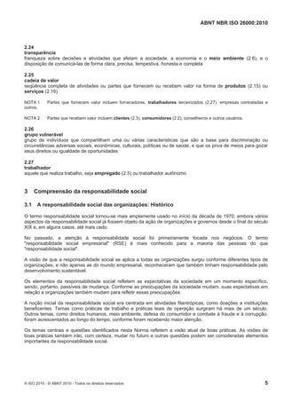ABNT NBR ISO 26000:2010
© ISO 2010 - © ABNT 2010 - Todos os direitos reservados 5
2.24
transparência
franqueza sobre decisões e atividades que afetam a sociedade, a economia e o meio ambiente (2.6), e o
disposição de comunicá-las de forma clara, precisa, tempestiva, honesta e completa
2.25
cadeia de valor
seqüência completa de atividades ou partes que fornecem ou recebem valor na forma de produtos (2.15) ou
serviços (2.16)
NOTA 1 Partes que fornecem valor incluem fornecedores, trabalhadores terceirizados (2.27), empresas contratadas e
outros.
NOTA 2 Partes que recebem valor incluem clientes (2.3), consumidores (2.2), conselheiros e outros usuários.
2.26
grupo vulnerável
grupo de indivíduos que compartilham uma ou várias características que são a base para discriminação ou
circunstâncias adversas sociais, econômicas, culturais, políticas ou de saúde, e que os priva de meios para gozar
seus direitos ou igualdade de oportunidades
2.27
trabalhador
aquele que realiza trabalho, seja empregado (2.5) ou trabalhador autônomo
3 Compreensão da responsabilidade social
3.1 A responsabilidade social das organizações: Histórico
O termo responsabilidade social tornou-se mais amplamente usado no início da década de 1970, embora vários
aspectos da responsabilidade social já fossem objeto da ação de organizações e governos desde o final do século
XIX e, em alguns casos, até mais cedo.
No passado, a atenção à responsabilidade social foi primeiramente focada nos negócios. O termo
"responsabilidade social empresarial" (RSE) é mais conhecido para a maioria das pessoas do que
"responsabilidade social".
A visão de que a responsabilidade social se aplica a todas as organizações surgiu conforme diferentes tipos de
organizações, e não apenas as do mundo empresarial, reconheceram que também tinham responsabilidade pelo
desenvolvimento sustentável.
Os elementos da responsabilidade social refletem as expectativas da sociedade em um momento específico,
sendo, portanto, passíveis de mudança. Conforme as preocupações da sociedade mudam, suas expectativas em
relação a organizações também mudam para refletir essas preocupações.
A noção inicial da responsabilidade social era centrada em atividades filantrópicas, como doações a instituições
beneficentes. Temas como práticas de trabalho e práticas leais de operação surgiram há mais de um século.
Outros temas, como direitos humanos, meio ambiente, defesa do consumidor e combate à fraude e à corrupção,
foram acrescentados ao longo do tempo, conforme foram recebendo maior atenção.
Os temas centrais e questões identificados nesta Norma refletem a visão atual de boas práticas. As visões de
boas práticas também irão, com certeza, mudar no futuro e outras questões podem ser consideradas elementos
importantes da responsabilidade social.
 
