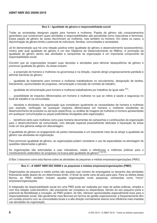 ABNT NBR ISO 26000:2010
8 © ISO 2010 - © ABNT 2010 - Todos os direitos reservados
Box 2 – Igualdade de gênero e responsabilidade social
Todas as sociedades designam papéis para homens e mulheres. Papéis de gênero são comportamentos
aprendidos que condicionam quais atividades e responsabilidades são percebidas como masculinas e femininas.
Esses papéis de gênero às vezes discriminam as mulheres, mas também os homens. Em todos os casos, a
discriminação de gênero limita o potencial de indivíduos, famílias, comunidades e sociedades.
Já foi demonstrado que há uma relação positiva entre igualdade de gênero e desenvolvimento socioeconômico,
motivo pelo qual igualdade de gênero é um dos Objetivos de Desenvolvimento do Milênio. A promoção da
igualdade de gênero dentro das atividades e campanhas da organização é um importante componente da
responsabilidade social.
Convém que as organizações revejam suas decisões e atividades para eliminar desequilíbrios de gênero e
promover igualdade de gênero. As áreas incluem:
 a proporção de homens e mulheres na governança e na direção, visando atingir progressivamente paridade e
eliminar barreiras de gênero;
 igualdade de tratamento para homens e mulheres trabalhadores no recrutamento, designação de tarefas,
treinamento, oportunidades de progresso, remuneração e rescisão de contrato de trabalho;
 igualdade de remuneração para homens e mulheres trabalhadores por trabalhos de igual valor [57]
;
 possibilidade de impactos diferenciados em homens e mulheres no que se refere à saúde e segurança no
local de trabalho e na comunidade;
 decisões e atividades da organização que consideram igualmente as necessidades de homens e mulheres
(por exemplo, verificação de quaisquer impactos diferenciados em homens e mulheres resultantes do
desenvolvimento de produtos ou serviços específicos, ou análise de imagens de mulheres e homens apresentadas
em quaisquer comunicações ou peças publicitárias divulgadas pela organização);
 benefícios tanto para mulheres como para homens decorrentes de campanhas e contribuições da organização
para o desenvolvimento da comunidade, com atenção especial possivelmente dedicada à reparação de áreas
onde um dos gêneros esteja em desvantagem.
A igualdade de gênero no engajamento de partes interessadas é um importante meio de se atingir a igualdade de
gênero nas atividades da organização.
Para promover igualdade de gênero, as organizações podem considerar o uso de especialistas na abordagem de
questões relacionadas a gênero.
As organizações são estimuladas a usar indicadores, metas e referências a melhores práticas para o
monitoramento sistemático do progresso na busca pela igualdade de gênero[133][149]
.
O Box 3 descreve como esta Norma cobre as atividades de pequenas e médias empresas/organizações (PMO).
Box 3 – A ABNT NBR ISO 26000 e as pequenas e médias empresas/organizações (PMO)
Organizações de pequeno e médio portes são aquelas cujo número de empregados ou tamanho das atividades
financeiras estão abaixo de um determinado limite. O limiar do porte varia de país para país. Para os efeitos desta
Norma, as PMO também incluem aquelas organizações muito pequenas, conhecidas como “micro”
empresas/organizações.
A integração da responsabilidade social em uma PMO pode ser realizada por meio de ações práticas, simples e
com boa relação custo-benefício, não precisando ser complexa ou dispendiosa. Devido ao seu pequeno porte e
potencial de flexibilidade e inovação, as PMO podem, de fato, oferecer oportunidades especialmente boas para a
responsabilidade social. São geralmente mais flexíveis em termos de gestão organizacional, e freqüentemente têm
um contato próximo com as comunidades locais e a alta direção normalmente exerce uma influência mais imediata
nas atividades da organização.
 