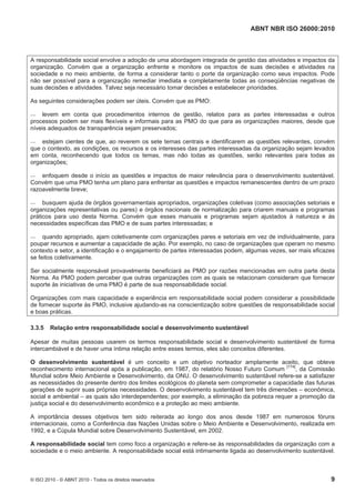 ABNT NBR ISO 26000:2010
© ISO 2010 - © ABNT 2010 - Todos os direitos reservados 9
A responsabilidade social envolve a adoção de uma abordagem integrada de gestão das atividades e impactos da
organização. Convém que a organização enfrente e monitore os impactos de suas decisões e atividades na
sociedade e no meio ambiente, de forma a considerar tanto o porte da organização como seus impactos. Pode
não ser possível para a organização remediar imediata e completamente todas as conseqüências negativas de
suas decisões e atividades. Talvez seja necessário tomar decisões e estabelecer prioridades.
As seguintes considerações podem ser úteis. Convém que as PMO:
 levem em conta que procedimentos internos de gestão, relatos para as partes interessadas e outros
processos podem ser mais flexíveis e informais para as PMO do que para as organizações maiores, desde que
níveis adequados de transparência sejam preservados;
 estejam cientes de que, ao reverem os sete temas centrais e identificarem as questões relevantes, convém
que o contexto, as condições, os recursos e os interesses das partes interessadas da organização sejam levados
em conta, reconhecendo que todos os temas, mas não todas as questões, serão relevantes para todas as
organizações;
 enfoquem desde o início as questões e impactos de maior relevância para o desenvolvimento sustentável.
Convém que uma PMO tenha um plano para enfrentar as questões e impactos remanescentes dentro de um prazo
razoavelmente breve;
 busquem ajuda de órgãos governamentais apropriados, organizações coletivas (como associações setoriais e
organizações representativas ou pares) e órgãos nacionais de normalização para criarem manuais e programas
práticos para uso desta Norma. Convém que esses manuais e programas sejam ajustados à natureza e às
necessidades específicas das PMO e de suas partes interessadas; e
 quando apropriado, ajam coletivamente com organizações pares e setoriais em vez de individualmente, para
poupar recursos e aumentar a capacidade de ação. Por exemplo, no caso de organizações que operam no mesmo
contexto e setor, a identificação e o engajamento de partes interessadas podem, algumas vezes, ser mais eficazes
se feitos coletivamente.
Ser socialmente responsável provavelmente beneficiará as PMO por razões mencionadas em outra parte desta
Norma. As PMO podem perceber que outras organizações com as quais se relacionam consideram que fornecer
suporte às iniciativas de uma PMO é parte de sua responsabilidade social.
Organizações com mais capacidade e experiência em responsabilidade social podem considerar a possibilidade
de fornecer suporte às PMO, inclusive ajudando-as na conscientização sobre questões de responsabilidade social
e boas práticas.
3.3.5 Relação entre responsabilidade social e desenvolvimento sustentável
Apesar de muitas pessoas usarem os termos responsabilidade social e desenvolvimento sustentável de forma
intercambiável e de haver uma íntima relação entre esses termos, eles são conceitos diferentes.
O desenvolvimento sustentável é um conceito e um objetivo norteador amplamente aceito, que obteve
reconhecimento internacional após a publicação, em 1987, do relatório Nosso Futuro Comum [174]
, da Comissão
Mundial sobre Meio Ambiente e Desenvolvimento, da ONU. O desenvolvimento sustentável refere-se a satisfazer
as necessidades do presente dentro dos limites ecológicos do planeta sem comprometer a capacidade das futuras
gerações de suprir suas próprias necessidades. O desenvolvimento sustentável tem três dimensões – econômica,
social e ambiental – as quais são interdependentes; por exemplo, a eliminação da pobreza requer a promoção da
justiça social e do desenvolvimento econômico e a proteção ao meio ambiente.
A importância desses objetivos tem sido reiterada ao longo dos anos desde 1987 em numerosos fóruns
internacionais, como a Conferência das Nações Unidas sobre o Meio Ambiente e Desenvolvimento, realizada em
1992, e a Cúpula Mundial sobre Desenvolvimento Sustentável, em 2002.
A responsabilidade social tem como foco a organização e refere-se às responsabilidades da organização com a
sociedade e o meio ambiente. A responsabilidade social está intimamente ligada ao desenvolvimento sustentável.
 