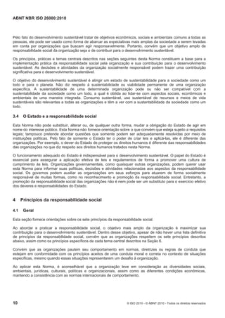 ABNT NBR ISO 26000:2010
10 © ISO 2010 - © ABNT 2010 - Todos os direitos reservados
Pelo fato do desenvolvimento sustentável tratar de objetivos econômicos, sociais e ambientais comuns a todas as
pessoas, ele pode ser usado como forma de abarcar as expectativas mais amplas da sociedade a serem levadas
em conta por organizações que buscam agir responsavelmente. Portanto, convém que um objetivo amplo de
responsabilidade social da organização seja o de contribuir para o desenvolvimento sustentável.
Os princípios, práticas e temas centrais descritos nas seções seguintes desta Norma constituem a base para a
implementação prática da responsabilidade social pela organização e sua contribuição para o desenvolvimento
sustentável. As decisões e atividades da organização socialmente responsável podem trazer uma contribuição
significativa para o desenvolvimento sustentável.
O objetivo do desenvolvimento sustentável é atingir um estado de sustentabilidade para a sociedade como um
todo e para o planeta. Não diz respeito à sustentabilidade ou viabilidade permanente de uma organização
específica. A sustentabilidade de uma determinada organização pode ou não ser compatível com a
sustentabilidade da sociedade como um todo, a qual é obtida ao lidar-se com aspectos sociais, econômicos e
ambientais de uma maneira integrada. Consumo sustentável, uso sustentável de recursos e meios de vida
sustentáveis são relevantes a todas as organizações e têm a ver com a sustentabilidade da sociedade como um
todo.
3.4 O Estado e a responsabilidade social
Esta Norma não pode substituir, alterar ou, de qualquer outra forma, mudar a obrigação do Estado de agir em
nome do interesse público. Esta Norma não fornece orientação sobre o que convém que esteja sujeito a requisitos
legais; tampouco pretende abordar questões que somente podem ser adequadamente resolvidas por meio de
instituições políticas. Pelo fato de somente o Estado ter o poder de criar leis e aplicá-las, ele é diferente das
organizações. Por exemplo, o dever do Estado de proteger os direitos humanos é diferente das responsabilidades
das organizações no que diz respeito aos direitos humanos tratados nesta Norma.
O funcionamento adequado do Estado é indispensável para o desenvolvimento sustentável. O papel do Estado é
essencial para assegurar a aplicação efetiva de leis e regulamentos de forma a promover uma cultura de
cumprimento às leis. Organizações governamentais, como quaisquer outras organizações, podem querer usar
esta Norma para informar suas políticas, decisões e atividades relacionadas aos aspectos da responsabilidade
social. Os governos podem auxiliar as organizações em seus esforços para atuarem de forma socialmente
responsável de muitas formas, como no reconhecimento e promoção da responsabilidade social. Entretanto, a
promoção da responsabilidade social das organizações não é nem pode ser um substituto para o exercício efetivo
dos deveres e responsabilidades do Estado.
4 Princípios da responsabilidade social
4.1 Geral
Esta seção fornece orientações sobre os sete princípios da responsabilidade social.
Ao abordar e praticar a responsabilidade social, o objetivo mais amplo da organização é maximizar sua
contribuição para o desenvolvimento sustentável. Dentro desse objetivo, apesar de não haver uma lista definitiva
de princípios da responsabilidade social, convém que as organizações respeitem os sete princípios descritos
abaixo, assim como os princípios específicos de cada tema central descritos na Seção 6.
Convém que as organizações pautem seu comportamento em normas, diretrizes ou regras de conduta que
estejam em conformidade com os princípios aceitos de uma conduta moral e correta no contexto de situações
específicas, mesmo quando essas situações representarem um desafio à organização.
Ao aplicar esta Norma, é aconselhável que a organização leve em consideração as diversidades sociais,
ambientais, jurídicas, culturais, políticas e organizacionais, assim como as diferentes condições econômicas,
mantendo a consistência com as normas internacionais de comportamento.
 