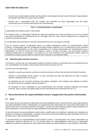 ABNT NBR ISO 26000:2010
14 © ISO 2010 - © ABNT 2010 - Todos os direitos reservados
 Convém que a organização considere oportunidades e canais legítimos para buscar influenciar organizações e
autoridades relevantes para sanar esses conflitos.
 Convém que a organização evite ser cúmplice das atividades de outra organização que não sejam
consistentes com as normas internacionais de comportamento.
Box 4 – Compreendendo a cumplicidade
Cumplicidade tem sentido jurídico e não jurídico.
No contexto jurídico, cumplicidade é definida em algumas jurisdições como estar envolvido em um ato ou omissão
com efeito substancial no cometimento de um ato ilegal, como um crime, tendo conhecimento ou intenção de
contribuir para esse ato ilegal.
A cumplicidade está associada ao conceito de favorecimento de um ato ilegal ou omissão.
Fora do contexto jurídico, cumplicidade advém de amplas expectativas sociais de comportamento. Nesse
contexto, a organização pode ser considerada cúmplice quando colaborar com o cometimento de atos indevidos
por outros que desrespeitem ou não sejam consistentes com normas internacionais de comportamento que a
organização, por meio do exercício da due diligence, saiba ou convém que saiba que provocariam impactos
negativos substanciais na sociedade, na economia ou no meio ambiente. Uma organização também pode ser
considerada cúmplice quando silenciar sobre tais atos indevidos ou se beneficiar deles.
4.8 Respeito pelos direitos humanos
O princípio é: convém que uma organização respeite os direitos humanos e reconheça tanto sua importância como
sua universalidade (ver também o tema central sobre direitos humanos em 6.3).
Convém que uma organização:
 respeite e, sempre que possível, promova os direitos previstos na Carta Internacional dos Direitos Humanos;
 respeite a universalidade desses direitos, ou seja, reconheça que eles são aplicáveis em todos os países,
culturas e situações de forma unívoca;
 em situações em que os direitos humanos não estejam protegidos, tome medidas para respeitar os direitos
humanos e evite tirar vantagens dessas situações; e
 em situações em que a legislação ou sua implementação não prevejam proteção adequada aos direitos
humanos, siga o princípio de respeito pelas normas internacionais de comportamento (ver 4.7).
5 Reconhecimento da responsabilidade social e engajamento das partes interessadas
5.1 Geral
Essa seção aborda duas práticas fundamentais da responsabilidade social: o reconhecimento pela organização de
sua responsabilidade social e a identificação e o engajamento pela organização com suas partes interessadas. Da
mesma forma que os princípios descritos na Seção 4, convém que essas práticas estejam sempre presentes ao
serem abordados os temas centrais da responsabilidade social descritos na Seção 6.
O reconhecimento da responsabilidade social envolve a identificação de problemas resultantes dos impactos das
decisões e atividades da organização, e também como convém que esses problemas sejam abordados de forma a
contribuir para o desenvolvimento sustentável.
O reconhecimento da responsabilidade social também envolve o reconhecimento das partes interessadas da
organização. Conforme descrito em 4.5, um princípio básico da responsabilidade social é que a organização
respeite e considere os interesses de suas partes interessadas que serão afetados por suas decisões e atividades.
 