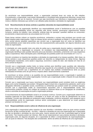ABNT NBR ISO 26000:2010
16 © ISO 2010 - © ABNT 2010 - Todos os direitos reservados
Ao reconhecer sua responsabilidade social, a organização precisará levar em conta as três relações.
Provavelmente, a organização, suas partes interessadas e a sociedade terão perspectivas diferentes, porque seus
objetivos podem não ser os mesmos. Convém que seja reconhecido que indivíduos e organizações podem ter
muitos e distintos interesses que venham a ser afetados pelas decisões e atividades da organização.
5.2.2 Reconhecimento de temas centrais e questões relevantes da responsabilidade social
Uma forma eficaz da organização identificar sua responsabilidade social é familiarizar-se com as questões
relativas à responsabilidade social nos seguintes sete temas centrais: governança organizacional; direitos
humanos; práticas de trabalho; meio ambiente; práticas leais de operação; questões relativas ao consumidor;
envolvimento e desenvolvimento da comunidade (ver 6.2 a 6.8).
Esses temas centrais cobrem os impactos econômicos, ambientais e sociais mais prováveis que convém que
sejam tratados pelas organizações. Cada um desses temas centrais é analisado na Seção 6. A discussão de cada
tema central aborda questões específicas que convém que a organização leve em conta ao identificar sua
responsabilidade social. Cada tema central, mas não necessariamente cada questão, tem alguma relevância para
todas as organizações.
A orientação em cada questão inclui uma série de ações que a organização deveria realizar e expectativas de
como convém que a organização se comporte. Ao considerar sua responsabilidade social, convém que a
organização identifique cada questão relevante para suas decisões e atividades, juntamente com suas respectivas
ações e expectativas. Mais orientações para a identificação de questões podem ser encontradas em 7.2 e 7.3.
Convém considerar os impactos das decisões e atividades da organização à luz dessas questões. Além disso, os
temas centrais e suas respectivas questões podem ser descritos ou categorizados de várias formas. Algumas
considerações importantes, como saúde e segurança, economia e cadeia de valor, são tratadas em mais de um
tema central na Seção 6.
Convém que a organização analise todos os temas centrais para identificar quais questões são relevantes.
Convém que a identificação de questões relevantes seja seguida de uma avaliação da significância dos impactos
da organização. Convém que a significância de um impacto seja avaliada considerando-se tanto as partes
interessadas envolvidas como de que forma o impacto afeta o desenvolvimento sustentável.
Ao reconhecer os temas centrais e as questões de sua responsabilidade social, a organização é ajudada ao
considerar as interações com outras organizações. Convém que a organização avalie o impacto de suas decisões
e atividades nas partes interessadas.
Convém que a organização que busca reconhecer sua responsabilidade social considere tanto as exigências
legais como outras obrigações que existam. Obrigações legais incluem leis e regulamentos aplicáveis, assim como
obrigações referentes a questões sociais, econômicas ou ambientais que possam existir em contratos exigíveis.
Convém que a organização avalie os compromissos assumidos com a responsabilidade social. Tais
compromissos poderiam constar em códigos de conduta ou diretrizes éticas ou em obrigações de conselheiros,
sócios e acionistas de associações às quais a organização pertença.
O reconhecimento da responsabilidade social é um processo contínuo. Convém que a organização determine os
impactos potenciais de suas decisões e atividades e os levem em conta na fase de planejamento de novas
atividades. Convém que atividades em andamento sejam analisadas, conforme necessário, para assegurar que a
responsabilidade social da organização continue sendo contemplada e para determinar se novas questões
precisam ser levadas em conta.
5.2.3 Responsabilidade social e esfera de influência de uma organização
Uma organização é responsável pelos impactos de suas decisões e atividades sobre as quais exerça controle
formal e/ou de fato (controle de fato – de facto – refere-se a situações em que uma organização tem a capacidade
de ditar as decisões e atividades de uma outra parte, mesmo quando ela não tiver a autoridade legal ou formal
para tanto). Tais impactos podem ser intensos. Além de ser responsável por suas próprias decisões e atividades,
organização pode, em algumas situações, ter a capacidade de afetar o comportamento de organizações/partes
com as quais se relaciona. Tais situações são consideradas dentro da esfera de influência de uma organização.
 