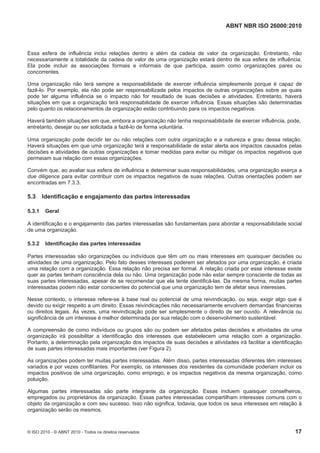 ABNT NBR ISO 26000:2010
© ISO 2010 - © ABNT 2010 - Todos os direitos reservados 17
Essa esfera de influência inclui relações dentro e além da cadeia de valor da organização. Entretanto, não
necessariamente a totalidade da cadeia de valor de uma organização estará dentro de sua esfera de influência.
Ela pode incluir as associações formais e informais de que participa, assim como organizações pares ou
concorrentes.
Uma organização não terá sempre a responsabilidade de exercer influência simplesmente porque é capaz de
fazê-lo. Por exemplo, ela não pode ser responsabilizada pelos impactos de outras organizações sobre as quais
pode ter alguma influência se o impacto não for resultado de suas decisões e atividades. Entretanto, haverá
situações em que a organização terá responsabilidade de exercer influência. Essas situações são determinadas
pelo quanto os relacionamentos da organização estão contribuindo para os impactos negativos.
Haverá também situações em que, embora a organização não tenha responsabilidade de exercer influência, pode,
entretanto, desejar ou ser solicitada a fazê-lo de forma voluntária.
Uma organização pode decidir ter ou não relações com outra organização e a natureza e grau dessa relação.
Haverá situações em que uma organização terá a responsabilidade de estar alerta aos impactos causados pelas
decisões e atividades de outras organizações e tomar medidas para evitar ou mitigar os impactos negativos que
permeiam sua relação com essas organizações.
Convém que, ao avaliar sua esfera de influência e determinar suas responsabilidades, uma organização exerça a
due diligence para evitar contribuir com os impactos negativos de suas relações. Outras orientações podem ser
encontradas em 7.3.3.
5.3 Identificação e engajamento das partes interessadas
5.3.1 Geral
A identificação e o engajamento das partes interessadas são fundamentais para abordar a responsabilidade social
de uma organização.
5.3.2 Identificação das partes interessadas
Partes interessadas são organizações ou indivíduos que têm um ou mais interesses em quaisquer decisões ou
atividades de uma organização. Pelo fato desses interesses poderem ser afetados por uma organização, é criada
uma relação com a organização. Essa relação não precisa ser formal. A relação criada por esse interesse existe
quer as partes tenham consciência dela ou não. Uma organização pode não estar sempre consciente de todas as
suas partes interessadas, apesar de se recomendar que ela tente identificá-las. Da mesma forma, muitas partes
interessadas podem não estar conscientes do potencial que uma organização tem de afetar seus interesses.
Nesse contexto, o interesse refere-se à base real ou potencial de uma reivindicação, ou seja, exigir algo que é
devido ou exigir respeito a um direito. Essas reivindicações não necessariamente envolvem demandas financeiras
ou direitos legais. Às vezes, uma reivindicação pode ser simplesmente o direito de ser ouvido. A relevância ou
significância de um interesse é melhor determinada por sua relação com o desenvolvimento sustentável.
A compreensão de como indivíduos ou grupos são ou podem ser afetados pelas decisões e atividades de uma
organização irá possibilitar a identificação dos interesses que estabelecem uma relação com a organização.
Portanto, a determinação pela organização dos impactos de suas decisões e atividades irá facilitar a identificação
de suas partes interessadas mais importantes (ver Figura 2).
As organizações podem ter muitas partes interessadas. Além disso, partes interessadas diferentes têm interesses
variados e por vezes conflitantes. Por exemplo, os interesses dos residentes da comunidade poderiam incluir os
impactos positivos de uma organização, como emprego, e os impactos negativos da mesma organização, como
poluição.
Algumas partes interessadas são parte integrante da organização. Essas incluem quaisquer conselheiros,
empregados ou proprietários da organização. Essas partes interessadas compartilham interesses comuns com o
objeto da organização e com seu sucesso. Isso não significa, todavia, que todos os seus interesses em relação à
organização serão os mesmos.
 