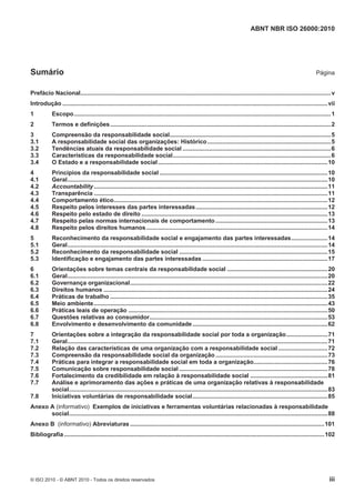 ABNT NBR ISO 26000:2010
© ISO 2010 - © ABNT 2010 - Todos os direitos reservados iii
Sumário Página
Prefácio Nacional........................................................................................................................................................v
Introdução .................................................................................................................................................................vii
1 Escopo............................................................................................................................................................1
2 Termos e definições......................................................................................................................................2
3 Compreensão da responsabilidade social..................................................................................................5
3.1 A responsabilidade social das organizações: Histórico...........................................................................5
3.2 Tendências atuais da responsabilidade social ..........................................................................................6
3.3 Características da responsabilidade social................................................................................................6
3.4 O Estado e a responsabilidade social.......................................................................................................10
4 Princípios da responsabilidade social ......................................................................................................10
4.1 Geral..............................................................................................................................................................10
4.2 Accountability..............................................................................................................................................11
4.3 Transparência ..............................................................................................................................................11
4.4 Comportamento ético..................................................................................................................................12
4.5 Respeito pelos interesses das partes interessadas................................................................................12
4.6 Respeito pelo estado de direito .................................................................................................................13
4.7 Respeito pelas normas internacionais de comportamento ....................................................................13
4.8 Respeito pelos direitos humanos..............................................................................................................14
5 Reconhecimento da responsabilidade social e engajamento das partes interessadas......................14
5.1 Geral..............................................................................................................................................................14
5.2 Reconhecimento da responsabilidade social ..........................................................................................15
5.3 Identificação e engajamento das partes interessadas ............................................................................17
6 Orientações sobre temas centrais da responsabilidade social .............................................................20
6.1 Geral..............................................................................................................................................................20
6.2 Governança organizacional........................................................................................................................22
6.3 Direitos humanos ........................................................................................................................................24
6.4 Práticas de trabalho ....................................................................................................................................35
6.5 Meio ambiente..............................................................................................................................................43
6.6 Práticas leais de operação .........................................................................................................................50
6.7 Questões relativas ao consumidor............................................................................................................53
6.8 Envolvimento e desenvolvimento da comunidade..................................................................................62
7 Orientações sobre a integração da responsabilidade social por toda a organização.........................71
7.1 Geral..............................................................................................................................................................71
7.2 Relação das características de uma organização com a responsabilidade social..............................72
7.3 Compreensão da responsabilidade social da organização ....................................................................73
7.4 Práticas para integrar a responsabilidade social em toda a organização.............................................76
7.5 Comunicação sobre responsabilidade social ..........................................................................................78
7.6 Fortalecimento da credibilidade em relação à responsabilidade social ...............................................81
7.7 Análise e aprimoramento das ações e práticas de uma organização relativas à responsabilidade
social.............................................................................................................................................................83
7.8 Iniciativas voluntárias de responsabilidade social..................................................................................85
Anexo A (informativo) Exemplos de iniciativas e ferramentas voluntárias relacionadas à responsabilidade
social.............................................................................................................................................................88
Anexo B (informativo) Abreviaturas......................................................................................................................101
Bibliografia ..............................................................................................................................................................102
 