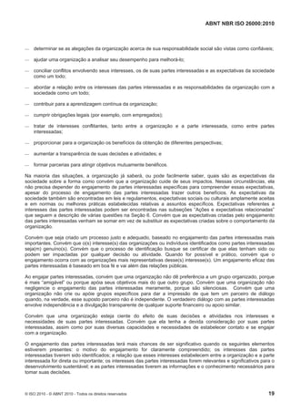 ABNT NBR ISO 26000:2010
© ISO 2010 - © ABNT 2010 - Todos os direitos reservados 19
 determinar se as alegações da organização acerca de sua responsabilidade social são vistas como confiáveis;
 ajudar uma organização a analisar seu desempenho para melhorá-lo;
 conciliar conflitos envolvendo seus interesses, os de suas partes interessadas e as expectativas da sociedade
como um todo;
 abordar a relação entre os interesses das partes interessadas e as responsabilidades da organização com a
sociedade como um todo;
 contribuir para a aprendizagem contínua da organização;
 cumprir obrigações legais (por exemplo, com empregados);
 tratar de interesses conflitantes, tanto entre a organização e a parte interessada, como entre partes
interessadas;
 proporcionar para a organização os benefícios da obtenção de diferentes perspectivas;
 aumentar a transparência de suas decisões e atividades; e
 formar parcerias para atingir objetivos mutuamente benéficos.
Na maioria das situações, a organização já saberá, ou pode facilmente saber, quais são as expectativas da
sociedade sobre a forma como convém que a organização cuide de seus impactos. Nessas circunstâncias, ela
não precisa depender do engajamento de partes interessadas específicas para compreender essas expectativas,
apesar do processo de engajamento das partes interessadas trazer outros benefícios. As expectativas da
sociedade também são encontradas em leis e regulamentos, expectativas sociais ou culturais amplamente aceitas
e em normas ou melhores práticas estabelecidas relativas a assuntos específicos. Expectativas referentes a
interesses das partes interessadas podem ser encontradas nas subseções “Ações e expectativas relacionadas”
que seguem a descrição de várias questões na Seção 6. Convém que as expectativas criadas pelo engajamento
das partes interessadas venham se somar em vez de substituir as expectativas criadas sobre o comportamento da
organização.
Convém que seja criado um processo justo e adequado, baseado no engajamento das partes interessadas mais
importantes. Convém que o(s) interesse(s) das organizações ou indivíduos identificados como partes interessadas
seja(m) genuíno(s). Convém que o processo de identificação busque se certificar de que elas tenham sido ou
podem ser impactadas por qualquer decisão ou atividade. Quando for possível e prático, convém que o
engajamento ocorra com as organizações mais representativas desse(s) interesse(s). Um engajamento eficaz das
partes interessadas é baseado em boa fé e vai além das relações públicas.
Ao engajar partes interessadas, convém que uma organização não dê preferência a um grupo organizado, porque
é mais “amigável” ou porque apóia seus objetivos mais do que outro grupo. Convém que uma organização não
negligencie o engajamento das partes interessadas meramente, porque são silenciosas. Convém que uma
organização não crie ou apóie grupos específicos para dar a impressão de que tem um parceiro de diálogo
quando, na verdade, esse suposto parceiro não é independente. O verdadeiro diálogo com as partes interessadas
envolve independência e a divulgação transparente de qualquer suporte financeiro ou apoio similar.
Convém que uma organização esteja ciente do efeito de suas decisões e atividades nos interesses e
necessidades de suas partes interessadas. Convém que ela tenha a devida consideração por suas partes
interessadas, assim como por suas diversas capacidades e necessidades de estabelecer contato e se engajar
com a organização.
O engajamento das partes interessadas terá mais chances de ser significativo quando os seguintes elementos
estiverem presentes: o motivo do engajamento for claramente compreendido; os interesses das partes
interessadas tiverem sido identificados; a relação que esses interesses estabelecem entre a organização e a parte
interessada for direta ou importante; os interesses das partes interessadas forem relevantes e significativos para o
desenvolvimento sustentável; e as partes interessadas tiverem as informações e o conhecimento necessários para
tomar suas decisões.
 