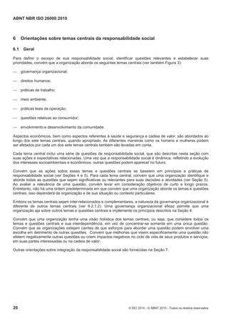 ABNT NBR ISO 26000:2010
20 © ISO 2010 - © ABNT 2010 - Todos os direitos reservados
6 Orientações sobre temas centrais da responsabilidade social
6.1 Geral
Para definir o escopo de sua responsabilidade social, identificar questões relevantes e estabelecer suas
prioridades, convém que a organização aborde os seguintes temas centrais (ver também Figura 3):
 governança organizacional;
 direitos humanos;
 práticas de trabalho;
 meio ambiente;
 práticas leais de operação;
 questões relativas ao consumidor;
 envolvimento e desenvolvimento da comunidade.
Aspectos econômicos, bem como aspectos referentes à saúde e segurança e cadeia de valor, são abordados ao
longo dos sete temas centrais, quando apropriado. As diferentes maneiras como os homens e mulheres podem
ser afetados por cada um dos sete temas centrais também são levadas em conta.
Cada tema central inclui uma série de questões de responsabilidade social, que são descritas nesta seção com
suas ações e expectativas relacionadas. Uma vez que a responsabilidade social é dinâmica, refletindo a evolução
dos interesses socioambientais e econômicos, outras questões podem aparecer no futuro.
Convém que as ações sobre esses temas e questões centrais se baseiem em princípios e práticas de
responsabilidade social (ver Seções 4 e 5). Para cada tema central, convém que uma organização identifique e
aborde todas as questões que sejam significativas ou relevantes para suas decisões e atividades (ver Seção 5).
Ao avaliar a relevância de uma questão, convém levar em consideração objetivos de curto e longo prazos.
Entretanto, não há uma ordem predeterminada em que convém que uma organização aborde os temas e questões
centrais; isso dependerá da organização e de sua situação ou contexto particulares.
Embora os temas centrais sejam inter-relacionados e complementares, a natureza da governança organizacional é
diferente de outros temas centrais (ver 6.2.1.2). Uma governança organizacional eficaz permite que uma
organização aja sobre outros temas e questões centrais e implemente os princípios descritos na Seção 4.
Convém que uma organização tenha uma visão holística dos temas centrais, ou seja, que considere todos os
temas e questões centrais e sua interdependência, em vez de concentrar-se somente em uma única questão.
Convém que as organizações estejam cientes de que esforços para abordar uma questão podem envolver uma
escolha em detrimento de outras questões. Convém que melhorias que visem especificamente uma questão não
afetem negativamente outras questões ou criem impactos negativos no ciclo de vida de seus produtos e serviços,
em suas partes interessadas ou na cadeia de valor.
Outras orientações sobre integração da responsabilidade social são fornecidas na Seção 7.
 