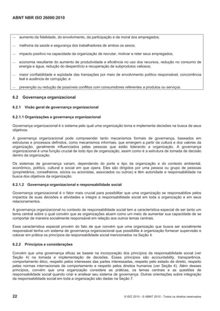 ABNT NBR ISO 26000:2010
22 © ISO 2010 - © ABNT 2010 - Todos os direitos reservados
 aumento da fidelidade, do envolvimento, da participação e da moral dos empregados;
 melhoria da saúde e segurança dos trabalhadores de ambos os sexos;
 impacto positivo na capacidade da organização de recrutar, motivar e reter seus empregados;
 economia resultante do aumento de produtividade e eficiência no uso dos recursos, redução no consumo de
energia e água, redução do desperdício e recuperação de subprodutos valiosos;
 maior confiabilidade e eqüidade das transações por meio de envolvimento político responsável, concorrência
leal e ausência de corrupção; e
 prevenção ou redução de possíveis conflitos com consumidores referentes a produtos ou serviços.
6.2 Governança organizacional
6.2.1 Visão geral de governança organizacional
6.2.1.1 Organizações e governança organizacional
Governança organizacional é o sistema pelo qual uma organização toma e implementa decisões na busca de seus
objetivos.
A governança organizacional pode compreender tanto mecanismos formais de governança, baseados em
estruturas e processos definidos, como mecanismos informais, que emergem a partir da cultura e dos valores da
organização, geralmente influenciados pelas pessoas que estão liderando a organização. A governança
organizacional é uma função crucial de todo tipo de organização, assim como é a estrutura de tomada de decisão
dentro da organização.
Os sistemas de governança variam, dependendo do porte e tipo da organização e do contexto ambiental,
econômico, político, cultural e social em que opera. Eles são dirigidos por uma pessoa ou grupo de pessoas
(proprietários, conselheiros, sócios ou acionistas, associados ou outros) e têm autoridade e responsabilidade na
busca dos objetivos da organização.
6.2.1.2 Governança organizacional e responsabilidade social
Governança organizacional é o fator mais crucial para possibilitar que uma organização se responsabilize pelos
impactos de suas decisões e atividades e integre a responsabilidade social em toda a organização e em seus
relacionamentos.
A governança organizacional no contexto de responsabilidade social tem a característica especial de ser tanto um
tema central sobre o qual convém que as organizações atuem como um meio de aumentar sua capacidade de se
comportar de maneira socialmente responsável em relação aos outros temas centrais.
Essa característica especial provém do fato de que convém que uma organização que busca ser socialmente
responsável tenha um sistema de governança organizacional que possibilite à organização fornecer supervisão e
colocar em prática os princípios da responsabilidade social mencionados na Seção 4.
6.2.2 Princípios e considerações
Convém que uma governança eficaz se baseie na incorporação dos princípios da responsabilidade social (ver
Seção 4) na tomada e implementação de decisões. Esses princípios são accountability, transparência,
comportamento ético, respeito pelos interesses das partes interessadas, respeito pelo estado de direito, respeito
pelas normas internacionais de comportamento e respeito pelos direitos humanos (ver Seção 4). Além desses
princípios, convém que uma organização considere as práticas, os temas centrais e as questões de
responsabilidade social quando criar e analisar seu sistema de governança. Outras orientações sobre integração
da responsabilidade social em toda a organização são dadas na Seção 7.
 