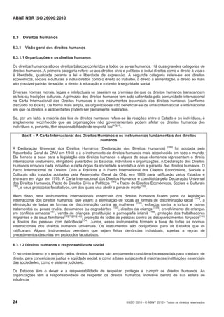ABNT NBR ISO 26000:2010
24 © ISO 2010 - © ABNT 2010 - Todos os direitos reservados
6.3 Direitos humanos
6.3.1 Visão geral dos direitos humanos
6.3.1.1 Organizações e os direitos humanos
Os direitos humanos são os direitos básicos conferidos a todos os seres humanos. Há duas grandes categorias de
direitos humanos. A primeira categoria refere-se aos direitos civis e políticos e inclui direitos como o direito à vida e
à liberdade, igualdade perante a lei e liberdade de expressão. A segunda categoria refere-se aos direitos
econômicos, sociais e culturais e inclui direitos como o direito ao trabalho, o direito à alimentação, o direito ao mais
alto possível padrão de saúde, o direito à educação e o direito à seguridade social.
Diversas normas morais, legais e intelectuais se baseiam na premissa de que os direitos humanos transcendem
as leis ou tradições culturais. A primazia dos direitos humanos tem sido salientada pela comunidade internacional
na Carta Internacional dos Direitos Humanos e nos instrumentos essenciais dos direitos humanos (conforme
discutido no Box 6). De forma mais ampla, as organizações irão beneficiar-se de uma ordem social e internacional
em que os direitos e as liberdades podem ser plenamente realizados.
Se, por um lado, a maioria das leis de direitos humanos refere-se às relações entre o Estado e os indivíduos, é
amplamente reconhecido que as organizações não governamentais podem afetar os direitos humanos dos
indivíduos e, portanto, têm responsabilidade de respeitá-los
[42][43]
.
Box 6 – A Carta Internacional dos Direitos Humanos e os instrumentos fundamentais dos direitos
humanos
A Declaração Universal dos Direitos Humanos (Declaração dos Direitos Humanos) [156]
foi adotada pela
Assembléia Geral da ONU em 1948 e é o instrumento de direitos humanos mais reconhecido em todo o mundo.
Ela fornece a base para a legislação dos direitos humanos e alguns de seus elementos representam o direito
internacional costumeiro, obrigatório para todos os Estados, indivíduos e organizações. A Declaração dos Direitos
Humanos convoca cada indivíduo e cada órgão da sociedade a contribuir com a garantia dos direitos humanos. O
Pacto Internacional de Direitos Civis e Políticos e o Pacto Internacional dos Direitos Econômicos, Sociais e
Culturais são tratados adotados pela Assembléia Geral da ONU em 1966 para ratificação pelos Estados e
entraram em vigor em 1976. A Carta Internacional dos Direitos Humanos é constituída pela Declaração Universal
dos Direitos Humanos, Pacto de Direitos Civis e Políticos [143]
e Pacto de Direitos Econômicos, Sociais e Culturais
[144]
, e seus protocolos facultativos, um dos quais visa abolir a pena de morte[152]
.
Além disso, sete instrumentos internacionais essenciais dos direitos humanos fazem parte da legislação
internacional dos direitos humanos, que visam: a eliminação de todas as formas de discriminação racial [141]
, a
eliminação de todas as formas de discriminação contra as mulheres [133]
, esforços contra a tortura e outros
tratamentos ou penas cruéis, desumanos ou degradantes [132]
, direitos da criança [135]
, envolvimento de crianças
em conflitos armados[147]
, venda de crianças, prostituição e pornografia infantil [148]
, proteção dos trabalhadores
migrantes e de seus familiares[78][79][80][142]
, proteção de todas as pessoas contra os desaparecimentos forçados[140]
e direitos das pessoas com deficiência[134]
. Juntos, esses instrumentos formam a base de todas as normas
internacionais dos direitos humanos universais. Os instrumentos são obrigatórios para os Estados que os
ratificaram. Alguns instrumentos permitem que sejam feitas denúncias individuais, sujeitas a regras de
procedimentos descritas em protocolos facultativos.
6.3.1.2 Direitos humanos e responsabilidade social
O reconhecimento e o respeito pelos direitos humanos são amplamente considerados essenciais para o estado de
direito, para conceitos de justiça e eqüidade social, e como a base subjacente à maioria das instituições essenciais
das sociedades, como o sistema judiciário.
Os Estados têm o dever e a responsabilidade de respeitar, proteger e cumprir os direitos humanos. As
organizações têm a responsabilidade de respeitar os direitos humanos, inclusive dentro de sua esfera de
influência.
 