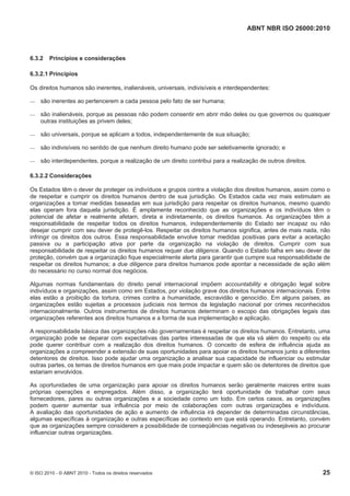 ABNT NBR ISO 26000:2010
© ISO 2010 - © ABNT 2010 - Todos os direitos reservados 25
6.3.2 Princípios e considerações
6.3.2.1 Princípios
Os direitos humanos são inerentes, inalienáveis, universais, indivisíveis e interdependentes:
 são inerentes ao pertencerem a cada pessoa pelo fato de ser humana;
 são inalienáveis, porque as pessoas não podem consentir em abrir mão deles ou que governos ou quaisquer
outras instituições as privem deles;
 são universais, porque se aplicam a todos, independentemente de sua situação;
 são indivisíveis no sentido de que nenhum direito humano pode ser seletivamente ignorado; e
 são interdependentes, porque a realização de um direito contribui para a realização de outros direitos.
6.3.2.2 Considerações
Os Estados têm o dever de proteger os indivíduos e grupos contra a violação dos direitos humanos, assim como o
de respeitar e cumprir os direitos humanos dentro de sua jurisdição. Os Estados cada vez mais estimulam as
organizações a tomar medidas baseadas em sua jurisdição para respeitar os direitos humanos, mesmo quando
elas operam fora daquela jurisdição. É amplamente reconhecido que as organizações e os indivíduos têm o
potencial de afetar e realmente afetam, direta e indiretamente, os direitos humanos. As organizações têm a
responsabilidade de respeitar todos os direitos humanos, independentemente do Estado ser incapaz ou não
desejar cumprir com seu dever de protegê-los. Respeitar os direitos humanos significa, antes de mais nada, não
infringir os direitos dos outros. Essa responsabilidade envolve tomar medidas positivas para evitar a aceitação
passiva ou a participação ativa por parte da organização na violação de direitos. Cumprir com sua
responsabilidade de respeitar os direitos humanos requer due diligence. Quando o Estado falha em seu dever de
proteção, convém que a organização fique especialmente alerta para garantir que cumpre sua responsabilidade de
respeitar os direitos humanos; a due diligence para direitos humanos pode apontar a necessidade de ação além
do necessário no curso normal dos negócios.
Algumas normas fundamentais do direito penal internacional impõem accountability e obrigação legal sobre
indivíduos e organizações, assim como em Estados, por violação grave dos direitos humanos internacionais. Entre
elas estão a proibição da tortura, crimes contra a humanidade, escravidão e genocídio. Em alguns países, as
organizações estão sujeitas a processos judiciais nos termos da legislação nacional por crimes reconhecidos
internacionalmente. Outros instrumentos de direitos humanos determinam o escopo das obrigações legais das
organizações referentes aos direitos humanos e a forma de sua implementação e aplicação.
A responsabilidade básica das organizações não governamentais é respeitar os direitos humanos. Entretanto, uma
organização pode se deparar com expectativas das partes interessadas de que ela vá além do respeito ou ela
pode querer contribuir com a realização dos direitos humanos. O conceito de esfera de influência ajuda as
organizações a compreender a extensão de suas oportunidades para apoiar os direitos humanos junto a diferentes
detentores de direitos. Isso pode ajudar uma organização a analisar sua capacidade de influenciar ou estimular
outras partes, os temas de direitos humanos em que mais pode impactar e quem são os detentores de direitos que
estariam envolvidos.
As oportunidades de uma organização para apoiar os direitos humanos serão geralmente maiores entre suas
próprias operações e empregados. Além disso, a organização terá oportunidade de trabalhar com seus
fornecedores, pares ou outras organizações e a sociedade como um todo. Em certos casos, as organizações
podem querer aumentar sua influência por meio de colaborações com outras organizações e indivíduos.
A avaliação das oportunidades de ação e aumento de influência irá depender de determinadas circunstâncias,
algumas específicas à organização e outras específicas ao contexto em que está operando. Entretanto, convém
que as organizações sempre considerem a possibilidade de conseqüências negativas ou indesejáveis ao procurar
influenciar outras organizações.
 