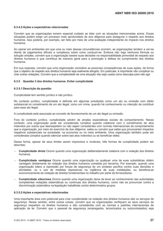 ABNT NBR ISO 26000:2010
© ISO 2010 - © ABNT 2010 - Todos os direitos reservados 27
6.3.4.2 Ações e expectativas relacionadas
Convém que as organizações tomem especial cuidado ao lidar com as situações mencionadas acima. Essas
situações podem exigir um processo mais aprofundado de due diligence para assegurar o respeito aos direitos
humanos. Isso poderia, por exemplo, ser feito por meio de uma avaliação independente do impacto nos direitos
humanos.
Ao operar em ambientes em que uma ou mais dessas circunstâncias ocorrem, as organizações tendem a ver-se
diante de julgamentos difíceis e complexos sobre como conduzir-se. Embora não haja nenhuma fórmula ou
solução simples, convém que a organização baseie suas decisões na responsabilidade primordial de respeito aos
direitos humanos e que contribua de maneira geral para a promoção e defesa do cumprimento dos direitos
humanos.
Em sua resposta, convém que uma organização considere as possíveis conseqüências de suas ações, de forma
que o objetivo de respeito aos direitos humanos seja realmente atingido. Em particular, é importante não complicar ou
criar outras violações. Convém que a complexidade de uma situação não seja usada como desculpa para não agir.
6.3.5 Questão 3 dos direitos humanos: Evitar cumplicidade
6.3.5.1 Descrição da questão
Cumplicidade tem sentido jurídico e não jurídico.
No contexto jurídico, cumplicidade é definida em algumas jurisdições como um ato ou omissão com efeito
substancial no cometimento de um ato ilegal, como um crime, quando há conhecimento ou intenção de contribuir
para esse ato ilegal.
A cumplicidade está associada ao conceito de favorecimento de um ato ilegal ou omissão.
Fora do contexto jurídico, cumplicidade advém de amplas expectativas sociais de comportamento. Nesse
contexto, uma organização pode ser considerada cúmplice quando colaborar com o cometimento de atos
indevidos por outros que desrespeitem ou não sejam consistentes com normas internacionais de comportamento
que a organização, por meio do exercício da due diligence, saiba ou convém que saiba que provocariam impactos
negativos substanciais na sociedade, na economia ou no meio ambiente. Uma organização também pode ser
considerada cúmplice quando silenciar sobre tais atos indevidos ou se beneficiar deles.
Dessa forma, apesar de seus limites serem imprecisos e mutáveis, três formas de cumplicidade podem ser
descritas:
 Cumplicidade direta Ocorre quando uma organização deliberadamente colabora com a violação dos direitos
humanos.
 Cumplicidade vantajosa Ocorre quando uma organização ou qualquer uma de suas subsidiárias obtém
vantagem diretamente da violação dos direitos humanos cometida por terceiros. Por exemplo, quando uma
organização tolera a repressão por forças de segurança de um protesto pacífico contra suas decisões e
atividades, ou o uso de medidas repressivas na vigilância de suas instalações, ou beneficia-se
economicamente da violação de direitos fundamentais no trabalho por parte de fornecedores.
 Cumplicidade silenciosa Ocorre quando uma organização deixa de levar ao conhecimento das autoridades
competentes violações sistemáticas ou contínuas dos direitos humanos, como não se pronunciar contra a
discriminação sistemática na legislação trabalhista contra determinados grupos.
6.3.5.2 Ações e expectativas relacionadas
Uma importante área com potencial para criar cumplicidade na violação dos direitos humanos são os serviços de
segurança. Nesse sentido, entre outras coisas, convém que as organizações verifiquem se seus serviços de
segurança respeitam os direitos humanos e são consistentes com as normas e padrões internacionais de
aplicação da lei. Convém que o pessoal da segurança (empregados, terceirizados ou subcontratados) seja
 