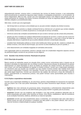 ABNT NBR ISO 26000:2010
28 © ISO 2010 - © ABNT 2010 - Todos os direitos reservados
adequadamente treinado, inclusive sobre o cumprimento das normas de direitos humanos, e que reclamações
sobre procedimentos ou pessoal de segurança sejam tratadas e investigadas prontamente e, se conveniente, de
forma independente. Além do mais, convém que uma organização exerça a due diligence para garantir que não
esteja participando de violações dos direitos humanos cometidas por forças da segurança pública, facilitando as
referidas violações ou se beneficiando delas.
Além disso, convém que uma organização:
 não forneça bens ou serviços a uma entidade que os use para cometer violações dos direitos humanos;
 não estabeleça uma parceria ou relação contratual formal ou informal com um parceiro que cometa violações
dos direitos humanos no contexto da parceria ou na execução do serviço contratado;
 informe-se acerca das condições socioambientais em que os bens e serviços que ela compra são produzidos;
 garanta que não é cúmplice em qualquer deslocamento de pessoas de sua terra, a menos que isso ocorra em
conformidade com a legislação nacional e com as normas internacionais, o que inclui a busca de todas as
soluções alternativas e a garantia de que as partes afetadas obtiveram compensação adequada;
 considere fazer declarações públicas ou tomar outra medida para indicar que ela não coaduna a violação dos
direitos humanos, como atos de discriminação, que ocorram na área trabalhista do país em questão; e
 evite relacionamento com entidades engajadas em atividades antis-sociais.
Uma organização pode se conscientizar, prevenir e abordar riscos de cumplicidade integrando aspectos comuns
de parâmetros legais e sociais em seu processo de due diligence.
6.3.6 Questão 4 dos direitos humanos: Resolução de queixas
6.3.6.1 Descrição da questão
Mesmo quando as instituições operam em situação ótima, podem ocorrer controvérsias sobre o impacto que as
decisões e atividades da organização têm nos direitos humanos. Mecanismos eficazes de atendimento de queixas
desempenham um papel importante no dever do Estado de proteção dos direitos humanos. Da mesma forma,
para cumprir com sua responsabilidade de respeitar os direitos humanos, convém que a organização estabeleça
um mecanismo para que aqueles que acreditam que seus direitos humanos tenham sido violados levem essa
queixa para a organização e busquem uma reparação. Convém que esse mecanismo não prejudique o acesso
aos canais legais disponíveis. Convém que mecanismos não estatais não diminuam a força das instituições do
Estado, particularmente os mecanismos jurídicos, mas podem fornecer outras oportunidades para recursos e
indenizações.
6.3.6.2 Ações e expectativas relacionadas
Convém que a organização estabeleça ou, de outra forma, garanta a disponibilidade de mecanismos de reparação
para seu próprio uso e das suas partes interessadas. Para que esses mecanismos sejam eficazes, convém que
sejam:
 legítimos Isso inclui estruturas de governança claras, transparentes e suficientemente independentes para
assegurar que nenhuma parte de uma determinada queixa possa interferir na gestão justa do processo;
 acessíveis Convém que sua existência seja divulgada e que seja provida assistência adequada para as
partes prejudicadas que podem sofrer barreiras ao acesso, como idioma, analfabetismo, falta de consciência
ou de condições financeiras, distância, deficiência ou medo de represália;
 previsíveis Convém que haja procedimentos claros e conhecidos, um cronograma claro para cada etapa e
clareza quanto aos tipos de processos e resultados que eles podem e não podem oferecer, bem como um
meio de monitorar a implementação de qualquer resultado;
 