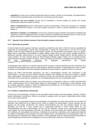 ABNT NBR ISO 26000:2010
© ISO 2010 - © ABNT 2010 - Todos os direitos reservados 29
 equitativos Convém que as partes prejudicadas tenham acesso a fontes de informações, aconselhamento e
conhecimento necessários para se envolver em um processo justo de queixa;
 compatíveis com seus direitos Convém que os resultados e recursos estejam de acordo com normas
internacionais relativas a direitos humanos;
 claros e transparentes Embora o sigilo possa às vezes ser apropriado, convém que o processo e o resultado
sejam suficientemente abertos a um exame público minucioso e dêem a devida importância ao interesse
público; e
 baseados no diálogo e na mediação Convém que o processo busque soluções mutuamente acordadas para
queixas por meio do engajamento entre as partes. Quando for desejável uma decisão judicial, convém que as
partes mantenham o direito de buscá-la por mecanismos separados e independentes.
6.3.7 Questão 5 dos direitos humanos: Discriminação e grupos vulneráveis
6.3.7.1 Descrição da questão
A discriminação envolve qualquer distinção, exclusão ou preferência que tenha o efeito de anular a igualdade de
tratamento ou oportunidades, quando essa consideração se baseia em preconceito em vez de ter uma base
legítima. Entre as bases ilegítimas de discriminação, podem ser mencionadas as seguintes: raça, cor, gênero,
idade, idioma, propriedade, nacionalidade ou região, religião, origem étnica ou social, casta, situação econômica,
deficiência, gravidez, pertencimento a um povo indígena, filiação sindical, filiação política, opiniões políticas ou
outras opiniões. As mais recentes bases de discriminação proibidas incluem estado civil ou situação familiar,
relacionamentos pessoais e estado de saúde, como ser portador de HIV/AIDS. A proibição da discriminação é um
dos mais fundamentais princípios da legislação internacional dos direitos
humanos
[71][78][133][134][136][137][138][139][141][143][149][150][156]
.
A participação total e efetiva e a inclusão social de todos os grupos, inclusive daqueles que são vulneráveis, dá e
aumenta as oportunidades para todas as organizações e pessoas envolvidas. A organização tem muito a ganhar
ao adotar uma abordagem ativa para assegurar igualdade de oportunidades e respeito a todos os indivíduos.
Grupos que sofrem discriminação persistente, que leva a desvantagens crônicas, são vulneráveis a mais
discriminação, e convém que seus direitos humanos recebam maior atenção em termos de proteção e respeito
pelas organizações. Tipicamente os grupos vulneráveis incluem as características descritas a seguir em 6.3.7.2,
mas podem haver outros grupos vulneráveis na comunidade particular em que a organização opera.
A discriminação também pode ser indireta. Isso ocorre quando um dispositivo, prática ou critério aparentemente
neutro, coloca pessoas com um determinado atributo em desvantagem em comparação a outras pessoas, salvo
se o referido dispositivo, prática ou critério for objetivamente justificado por um fim legítimo e se os meios de se
atingir esse fim forem apropriados e necessários.
6.3.7.2 Ações e expectativas relacionadas
Convém que uma organização assegure-se de não praticar discriminação contra empregados, parceiros, clientes,
partes interessadas, conselheiros, sócios ou acionistas e qualquer outro com quem a organização tenha contato
ou em quem possa impactar.
Convém que uma organização examine suas operações e as operações de outras partes dentro de sua esfera de
influência, para determinar se há alguma forma, direta ou indireta, de discriminação. Convém também que ela
garanta que não esteja contribuindo com práticas discriminatórias por meio das relações ligadas às suas
atividades. Se este for o caso, convém que a organização estimule e auxilie outras partes em sua
responsabilidade de evitar a discriminação. Se isso não der resultado, convém que a organização reconsidere
suas relações com tais organizações. Ela pode, por exemplo, fazer uma análise de maneiras típicas de interagir
com mulheres, em comparação com homens, e considerar se as políticas e decisões a esse respeito são objetivas
ou refletem estereótipos pré-concebidos. Ela pode desejar buscar aconselhamento de organizações locais ou
internacionais com experiência em direitos humanos. Uma organização pode ser direcionada pelas descobertas e
recomendações de procedimentos investigativos ou de monitoramento nacionais ou internacionais.
 