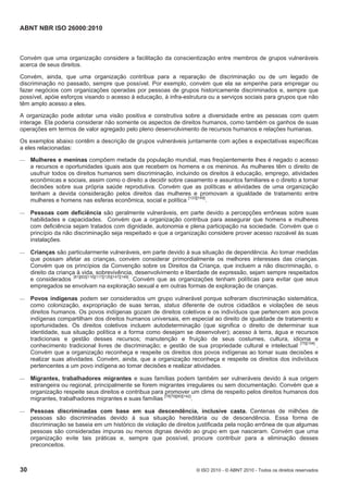 ABNT NBR ISO 26000:2010
30 © ISO 2010 - © ABNT 2010 - Todos os direitos reservados
Convém que uma organização considere a facilitação da conscientização entre membros de grupos vulneráveis
acerca de seus direitos.
Convém, ainda, que uma organização contribua para a reparação de discriminação ou de um legado de
discriminação no passado, sempre que possível. Por exemplo, convém que ela se empenhe para empregar ou
fazer negócios com organizações operadas por pessoas de grupos historicamente discriminados e, sempre que
possível, apóie esforços visando o acesso à educação, à infra-estrutura ou a serviços sociais para grupos que não
têm amplo acesso a eles.
A organização pode adotar uma visão positiva e construtiva sobre a diversidade entre as pessoas com quem
interage. Ela poderia considerar não somente os aspectos de direitos humanos, como também os ganhos de suas
operações em termos de valor agregado pelo pleno desenvolvimento de recursos humanos e relações humanas.
Os exemplos abaixo contêm a descrição de grupos vulneráveis juntamente com ações e expectativas específicas
a eles relacionadas:
 Mulheres e meninas compõem metade da população mundial, mas freqüentemente lhes é negado o acesso
a recursos e oportunidades iguais aos que recebem os homens e os meninos. As mulheres têm o direito de
usufruir todos os direitos humanos sem discriminação, incluindo os direitos à educação, emprego, atividades
econômicas e sociais, assim como o direito a decidir sobre casamento e assuntos familiares e o direito a tomar
decisões sobre sua própria saúde reprodutiva. Convém que as políticas e atividades de uma organização
tenham a devida consideração pelos direitos das mulheres e promovam a igualdade de tratamento entre
mulheres e homens nas esferas econômica, social e política [133][149]
.
 Pessoas com deficiência são geralmente vulneráveis, em parte devido a percepções errôneas sobre suas
habilidades e capacidades. Convém que a organização contribua para assegurar que homens e mulheres
com deficiência sejam tratados com dignidade, autonomia e plena participação na sociedade. Convém que o
princípio da não discriminação seja respeitado e que a organização considere prover acesso razoável às suas
instalações.
 Crianças são particularmente vulneráveis, em parte devido à sua situação de dependência. Ao tomar medidas
que possam afetar as crianças, convém considerar primordialmente os melhores interesses das crianças.
Convém que os princípios da Convenção sobre os Direitos da Criança, que incluem a não discriminação, o
direito da criança à vida, sobrevivência, desenvolvimento e liberdade de expressão, sejam sempre respeitados
e considerados [81][82][116][117][135][147][148]
. Convém que as organizações tenham políticas para evitar que seus
empregados se envolvam na exploração sexual e em outras formas de exploração de crianças.
 Povos indígenas podem ser considerados um grupo vulnerável porque sofreram discriminação sistemática,
como colonização, expropriação de suas terras, status diferente de outros cidadãos e violações de seus
direitos humanos. Os povos indígenas gozam de direitos coletivos e os indivíduos que pertencem aos povos
indígenas compartilham dos direitos humanos universais, em especial ao direito de igualdade de tratamento e
oportunidades. Os direitos coletivos incluem autodeterminação (que significa o direito de determinar sua
identidade, sua situação política e a forma como desejam se desenvolver); acesso à terra, água e recursos
tradicionais e gestão desses recursos; manutenção e fruição de seus costumes, cultura, idioma e
conhecimento tradicional livres de discriminação; e gestão de sua propriedade cultural e intelectual [75][154]
.
Convém que a organização reconheça e respeite os direitos dos povos indígenas ao tomar suas decisões e
realizar suas atividades. Convém, ainda, que a organização reconheça e respeite os direitos dos indivíduos
pertencentes a um povo indígena ao tomar decisões e realizar atividades.
 Migrantes, trabalhadores migrantes e suas famílias podem também ser vulneráveis devido à sua origem
estrangeira ou regional, principalmente se forem migrantes irregulares ou sem documentação. Convém que a
organização respeite seus direitos e contribua para promover um clima de respeito pelos direitos humanos dos
migrantes, trabalhadores migrantes e suas famílias [78]79][80][142]
.
 Pessoas discriminadas com base em sua descendência, inclusive casta. Centenas de milhões de
pessoas são discriminadas devido à sua situação hereditária ou de descendência. Essa forma de
discriminação se baseia em um histórico de violação de direitos justificada pela noção errônea de que algumas
pessoas são consideradas impuras ou menos dignas devido ao grupo em que nasceram. Convém que uma
organização evite tais práticas e, sempre que possível, procure contribuir para a eliminação desses
preconceitos.
 