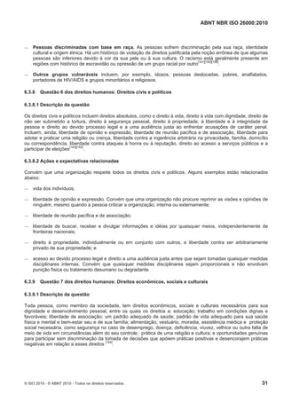 ABNT NBR ISO 26000:2010
© ISO 2010 - © ABNT 2010 - Todos os direitos reservados 31
 Pessoas discriminadas com base em raça. As pessoas sofrem discriminação pela sua raça, identidade
cultural e origem étnica. Há um histórico de violação de direitos justificada pela noção errônea de que algumas
pessoas são inferiores devido à cor da sua pele ou à sua cultura. O racismo está geralmente presente em
regiões com histórico de escravidão ou opressão de um grupo racial por outro[141][150][156]
.
 Outros grupos vulneráveis incluem, por exemplo, idosos, pessoas deslocadas, pobres, analfabetos,
portadores de HIV/AIDS e grupos minoritários e religiosos.
6.3.8 Questão 6 dos direitos humanos: Direitos civis e políticos
6.3.8.1 Descrição da questão
Os direitos civis e políticos incluem direitos absolutos, como o direito à vida, direito à vida com dignidade, direito de
não ser submetido a tortura, direito à segurança pessoal, direito à propriedade, à liberdade e à integridade da
pessoa e direito ao devido processo legal e a uma audiência justa ao enfrentar acusações de caráter penal.
Incluem, ainda, liberdade de opinião e expressão, liberdade de reunião pacífica e de associação, liberdade para
adotar e praticar uma religião ou crença, liberdade contra a ingerência arbitrária na privacidade, família, domicílio
ou correspondência, liberdade contra ataques à honra ou à reputação, direito ao acesso a serviços públicos e a
participar de eleições[143][152]
.
6.3.8.2 Ações e expectativas relacionadas
Convém que uma organização respeite todos os direitos civis e políticos. Alguns exemplos estão relacionados
abaixo:
 vida dos indivíduos;
 liberdade de opinião e expressão. Convém que uma organização não procure reprimir as visões e opiniões de
ninguém, mesmo quando a pessoa criticar a organização, interna ou externamente;
 liberdade de reunião pacífica e de associação;
 liberdade de buscar, receber e divulgar informações e idéias por quaisquer meios, independentemente de
fronteiras nacionais;
 direito à propriedade, individualmente ou em conjunto com outros, e liberdade contra ser arbitrariamente
privado de sua propriedade; e
 acesso ao devido processo legal e direito a uma audiência justa antes que sejam tomadas quaisquer medidas
disciplinares internas. Convém que quaisquer medidas disciplinares sejam proporcionais e não envolvam
punição física ou tratamento desumano ou degradante.
6.3.9 Questão 7 dos direitos humanos: Direitos econômicos, sociais e culturais
6.3.9.1 Descrição da questão
Toda pessoa, como membro da sociedade, tem direitos econômicos, sociais e culturais necessários para sua
dignidade e desenvolvimento pessoal, entre os quais os direitos a: educação; trabalho em condições dignas e
favoráveis; liberdade de associação; um padrão adequado de saúde; padrão de vida adequado para sua saúde
física e mental e bem-estar seu e de sua família; alimentação, vestuário, moradia, assistência médica e proteção
social necessária, como segurança no caso de desemprego, doença, deficiência, viuvez, velhice ou outra falta de
meio de vida em circunstâncias além do seu controle; prática de uma religião e cultura; e oportunidades genuínas
para participar sem discriminação da tomada de decisões que apóiem práticas positivas e desencorajem práticas
negativas em relação a esses direitos [144]
.
 