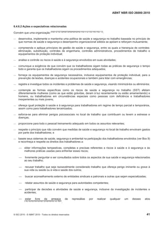 ABNT NBR ISO 26000:2010
© ISO 2010 - © ABNT 2010 - Todos os direitos reservados 41
6.4.6.2 Ações e expectativas relacionadas
Convém que uma organização [50][51][70][72][86][87][88][89][90][99][100][101][103][104][105][112]
:
 desenvolva, implemente e mantenha uma política de saúde e segurança no trabalho baseada no princípio de
que normas de saúde e segurança e desempenho organizacional sólidos se apóiam e reforçam mutuamente;
 compreenda e aplique princípios de gestão de saúde e segurança, entre os quais a hierarquia de controles:
eliminação, substituição, controles de engenharia, controles administrativos, procedimentos de trabalho e
equipamentos de proteção individual;
 analise e controle os riscos à saúde e à segurança envolvidos em suas atividades;
 comunique a exigência de que convém que os trabalhadores sigam todas as práticas de segurança o tempo
todo e garanta que os trabalhadores sigam os procedimentos adequados;
 forneça os equipamentos de segurança necessários, inclusive equipamentos de proteção individual, para a
prevenção de lesões, doenças e acidentes ocupacionais e também para lidar com emergências;
 registre e investigue todos os incidentes e problemas de saúde e segurança, visando minimizá-los ou eliminá-los;
 contemple as formas específicas como os riscos de saúde e segurança no trabalho (SST) afetam
diferentemente mulheres (como as que estão grávidas, deram à luz recentemente ou estão amamentando) e
homens, ou trabalhadores em circunstâncias especiais como pessoas com deficiência e trabalhadores
inexperientes ou mais jovens;
 ofereça igual proteção à saúde e à segurança para trabalhadores em regime de tempo parcial e temporários,
assim como para trabalhadores terceirizados;
 esforce-se para eliminar perigos psicossociais no local de trabalho que contribuam ou levem a estresse e
doenças;
 proporcione para todo o pessoal treinamento adequado em todos os assuntos relevantes;
 respeite o princípio que não convém que medidas de saúde e segurança no local de trabalho envolvam gastos
por parte dos trabalhadores; e
 baseie seus sistemas de saúde, segurança e ambiental na participação dos trabalhadores envolvidos (ver Box 9)
e reconheça e respeite os direitos dos trabalhadores a:
 obter informações tempestivas, completas e precisas referentes a riscos à saúde e à segurança e às
melhores práticas usadas para enfrentar esses riscos;
 livremente perguntar e ser consultados sobre todos os aspectos de sua saúde e segurança relacionados
ao seu trabalho;
 recusar trabalho que seja razoavelmente considerado trabalho que ofereça perigo iminente ou grave à
sua vida ou saúde ou à vida e saúde dos outros;
 buscar aconselhamento externo de entidades sindicais e patronais e outras que sejam especializadas;
 relatar assuntos de saúde e segurança para autoridades competentes;
 participar de decisões e atividades de saúde e segurança, inclusive da investigação de incidentes e
acidentes;
 estar livre da ameaça de represálias por realizar qualquer um desses atos
[18][19][36][38][55][56][57][58][68][69][72][73][80
.
 