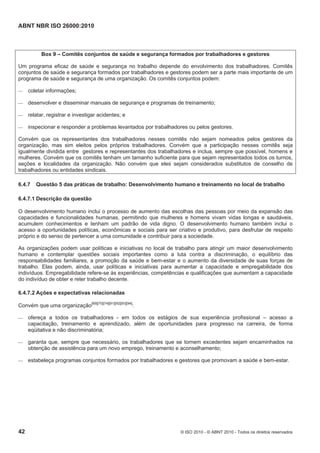 ABNT NBR ISO 26000:2010
42 © ISO 2010 - © ABNT 2010 - Todos os direitos reservados
Box 9 – Comitês conjuntos de saúde e segurança formados por trabalhadores e gestores
Um programa eficaz de saúde e segurança no trabalho depende do envolvimento dos trabalhadores. Comitês
conjuntos de saúde e segurança formados por trabalhadores e gestores podem ser a parte mais importante de um
programa de saúde e segurança de uma organização. Os comitês conjuntos podem:
 coletar informações;
 desenvolver e disseminar manuais de segurança e programas de treinamento;
 relatar, registrar e investigar acidentes; e
 inspecionar e responder a problemas levantados por trabalhadores ou pelos gestores.
Convém que os representantes dos trabalhadores nesses comitês não sejam nomeados pelos gestores da
organização, mas sim eleitos pelos próprios trabalhadores. Convém que a participação nesses comitês seja
igualmente dividida entre gestores e representantes dos trabalhadores e inclua, sempre que possível, homens e
mulheres. Convém que os comitês tenham um tamanho suficiente para que sejam representados todos os turnos,
seções e localidades da organização. Não convém que eles sejam considerados substitutos de conselho de
trabalhadores ou entidades sindicais.
6.4.7 Questão 5 das práticas de trabalho: Desenvolvimento humano e treinamento no local de trabalho
6.4.7.1 Descrição da questão
O desenvolvimento humano inclui o processo de aumento das escolhas das pessoas por meio da expansão das
capacidades e funcionalidades humanas, permitindo que mulheres e homens vivam vidas longas e saudáveis,
acumulem conhecimentos e tenham um padrão de vida digno. O desenvolvimento humano também inclui o
acesso a oportunidades políticas, econômicas e sociais para ser criativo e produtivo, para desfrutar de respeito
próprio e do senso de pertencer a uma comunidade e contribuir para a sociedade.
As organizações podem usar políticas e iniciativas no local de trabalho para atingir um maior desenvolvimento
humano e contemplar questões sociais importantes como a luta contra a discriminação, o equilíbrio das
responsabilidades familiares, a promoção da saúde e bem-estar e o aumento da diversidade de suas forças de
trabalho. Elas podem, ainda, usar políticas e iniciativas para aumentar a capacidade e empregabilidade dos
indivíduos. Empregabilidade refere-se às experiências, competências e qualificações que aumentam a capacidade
do indivíduo de obter e reter trabalho decente.
6.4.7.2 Ações e expectativas relacionadas
Convém que uma organização[69][70][74][91][92][93][94]
:
 ofereça a todos os trabalhadores - em todos os estágios de sua experiência profissional – acesso a
capacitação, treinamento e aprendizado, além de oportunidades para progresso na carreira, de forma
eqüitativa e não discriminatória;
 garanta que, sempre que necessário, os trabalhadores que se tornem excedentes sejam encaminhados na
obtenção de assistência para um novo emprego, treinamento e aconselhamento;
 estabeleça programas conjuntos formados por trabalhadores e gestores que promovam a saúde e bem-estar.
 