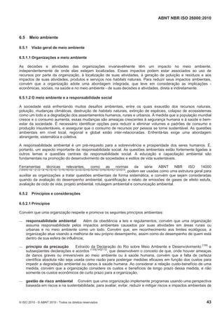 ABNT NBR ISO 26000:2010
© ISO 2010 - © ABNT 2010 - Todos os direitos reservados 43
6.5 Meio ambiente
6.5.1 Visão geral de meio ambiente
6.5.1.1 Organizações e meio ambiente
As decisões e atividades das organizações invariavelmente têm um impacto no meio ambiente,
independentemente de onde elas estejam localizadas. Esses impactos podem estar associados ao uso de
recursos por parte da organização, à localização de suas atividades, à geração de poluição e resíduos e aos
impactos de suas atividades, produtos e serviços nos habitats naturais. Para reduzir seus impactos ambientais,
convém que a organização adote uma abordagem integrada, que leve em consideração as implicações -
econômicas, sociais, na saúde e no meio ambiente - de suas decisões e atividades, direta e indiretamente.
6.5.1.2 O meio ambiente e a responsabilidade social
A sociedade está enfrentando muitos desafios ambientais, entre os quais exaustão dos recursos naturais,
poluição, mudanças climáticas, destruição de habitats naturais, extinção de espécies, colapso de ecossistemas
como um todo e a degradação dos assentamentos humanos, rurais e urbanos. À medida que a população mundial
cresce e o consumo aumenta, essas mudanças são ameaças crescentes à segurança humana e à saúde e bem-
estar da sociedade. É necessário identificar opções para reduzir e eliminar volumes e padrões de consumo e
produção insustentáveis, e assegurar que o consumo de recursos por pessoa se torne sustentável. As questões
ambientais em nível local, regional e global estão inter-relacionadas. Enfrentá-las exige uma abordagem
abrangente, sistemática e coletiva.
A responsabilidade ambiental é um pré-requisito para a sobrevivência e prosperidade dos seres humanos. É,
portanto, um aspecto importante da responsabilidade social. As questões ambientais estão fortemente ligadas a
outros temas e questões centrais da responsabilidade social. A educação e capacitação ambiental são
fundamentais na promoção do desenvolvimento de sociedades e estilos de vida sustentáveis.
Ferramentas técnicas relevantes, como as normas da série ABNT NBR ISO 14000
[7][8][9][10][11][12][13][14][15][16][17][18][19][20][21][22][23][24][25][26][27][28][29][30][31][32][33]
, podem ser usadas como uma estrutura geral para
auxiliar as organizações a tratar questões ambientais de forma sistemática, e convém que sejam consideradas
quando da avaliação do desempenho ambiental, quantificação e relato de emissões de gases de efeito estufa,
avaliação de ciclo de vida, projeto ambiental, rotulagem ambiental e comunicação ambiental.
6.5.2 Princípios e considerações
6.5.2.1 Princípios
Convém que uma organização respeite e promova os seguintes princípios ambientais:
 responsabilidade ambiental Além da obediência a leis e regulamentos, convém que uma organização
assuma responsabilidade pelos impactos ambientais causados por suas atividades em áreas rurais ou
urbanas e no meio ambiente como um todo. Convém que, em reconhecimento aos limites ecológicos, a
organização atue visando a melhoria de seu próprio desempenho, assim como do desempenho de quem está
dentro de sua esfera de influência;
 princípio da precaução Extraído da Declaração do Rio sobre Meio Ambiente e Desenvolvimento [158]
e
subseqüentes declarações e acordos [130][145][172]
, que desenvolvem o conceito de que, onde houver ameaças
de danos graves ou irreversíveis ao meio ambiente ou à saúde humana, convém que a falta de certeza
científica absoluta não seja usada como razão para postergar medidas eficazes em função dos custos para
impedir a degradação ambiental ou danos à saúde humana. Ao considerar a relação custo-benefício de uma
medida, convém que a organização considere os custos e benefícios de longo prazo dessa medida, e não
somente os custos econômicos de curto prazo para a organização;
 gestão de risco ambiental Convém que uma organização implemente programas usando uma perspectiva
baseada em riscos e na sustentabilidade, para avaliar, evitar, reduzir e mitigar riscos e impactos ambientais de
 