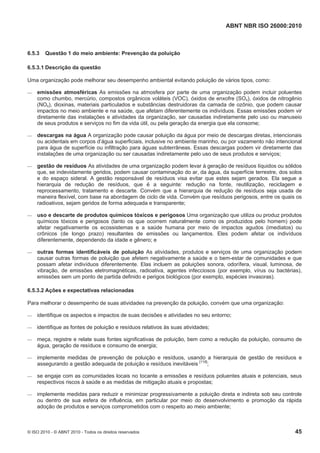 ABNT NBR ISO 26000:2010
© ISO 2010 - © ABNT 2010 - Todos os direitos reservados 45
6.5.3 Questão 1 do meio ambiente: Prevenção da poluição
6.5.3.1 Descrição da questão
Uma organização pode melhorar seu desempenho ambiental evitando poluição de vários tipos, como:
 emissões atmosféricas As emissões na atmosfera por parte de uma organização podem incluir poluentes
como chumbo, mercúrio, compostos orgânicos voláteis (VOC), óxidos de enxofre (SOx), óxidos de nitrogênio
(NOx), dioxinas, materiais particulados e substâncias destruidoras da camada de ozônio, que podem causar
impactos no meio ambiente e na saúde, que afetam diferentemente os indivíduos. Essas emissões podem vir
diretamente das instalações e atividades da organização, ser causadas indiretamente pelo uso ou manuseio
de seus produtos e serviços no fim da vida útil, ou pela geração da energia que ela consome;
 descargas na água A organização pode causar poluição da água por meio de descargas diretas, intencionais
ou acidentais em corpos d’água superficiais, inclusive no ambiente marinho, ou por vazamento não intencional
para água de superfície ou infiltração para águas subterrâneas. Essas descargas podem vir diretamente das
instalações de uma organização ou ser causadas indiretamente pelo uso de seus produtos e serviços;
 gestão de resíduos As atividades de uma organização podem levar à geração de resíduos líquidos ou sólidos
que, se indevidamente geridos, podem causar contaminação do ar, da água, da superfície terrestre, dos solos
e do espaço sideral. A gestão responsável de resíduos visa evitar que estes sejam gerados. Ela segue a
hierarquia de redução de resíduos, que é a seguinte: redução na fonte, reutilização, reciclagem e
reprocessamento, tratamento e descarte. Convém que a hierarquia de redução de resíduos seja usada de
maneira flexível, com base na abordagem de ciclo de vida. Convém que resíduos perigosos, entre os quais os
radioativos, sejam geridos de forma adequada e transparente;
 uso e descarte de produtos químicos tóxicos e perigosos Uma organização que utiliza ou produz produtos
químicos tóxicos e perigosos (tanto os que ocorrem naturalmente como os produzidos pelo homem) pode
afetar negativamente os ecossistemas e a saúde humana por meio de impactos agudos (imediatos) ou
crônicos (de longo prazo) resultantes de emissões ou lançamentos. Eles podem afetar os indivíduos
diferentemente, dependendo da idade e gênero; e
 outras formas identificáveis de poluição As atividades, produtos e serviços de uma organização podem
causar outras formas de poluição que afetem negativamente a saúde e o bem-estar de comunidades e que
possam afetar indivíduos diferentemente. Elas incluem as poluições sonora, odorífera, visual, luminosa, de
vibração, de emissões eletromagnéticas, radioativa, agentes infecciosos (por exemplo, vírus ou bactérias),
emissões sem um ponto de partida definido e perigos biológicos (por exemplo, espécies invasoras).
6.5.3.2 Ações e expectativas relacionadas
Para melhorar o desempenho de suas atividades na prevenção da poluição, convém que uma organização:
 identifique os aspectos e impactos de suas decisões e atividades no seu entorno;
 identifique as fontes de poluição e resíduos relativos às suas atividades;
 meça, registre e relate suas fontes significativas de poluição, bem como a redução da poluição, consumo de
água, geração de resíduos e consumo de energia;
 implemente medidas de prevenção de poluição e resíduos, usando a hierarquia de gestão de resíduos e
assegurando a gestão adequada de poluição e resíduos inevitáveis [118]
;
 se engaje com as comunidades locais no tocante a emissões e resíduos poluentes atuais e potenciais, seus
respectivos riscos à saúde e as medidas de mitigação atuais e propostas;
 implemente medidas para reduzir e minimizar progressivamente a poluição direta e indireta sob seu controle
ou dentro de sua esfera de influência, em particular por meio do desenvolvimento e promoção da rápida
adoção de produtos e serviços comprometidos com o respeito ao meio ambiente;
 