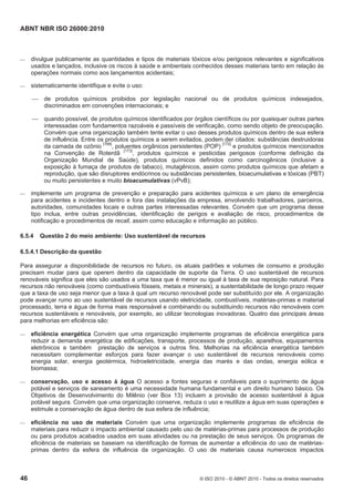 ABNT NBR ISO 26000:2010
46 © ISO 2010 - © ABNT 2010 - Todos os direitos reservados
 divulgue publicamente as quantidades e tipos de materiais tóxicos e/ou perigosos relevantes e significativos
usados e lançados, inclusive os riscos à saúde e ambientais conhecidos desses materiais tanto em relação às
operações normais como aos lançamentos acidentais;
 sistematicamente identifique e evite o uso:
 de produtos químicos proibidos por legislação nacional ou de produtos químicos indesejados,
discriminados em convenções internacionais; e
 quando possível, de produtos químicos identificados por órgãos científicos ou por quaisquer outras partes
interessadas com fundamentos razoáveis e passíveis de verificação, como sendo objeto de preocupação.
Convém que uma organização também tente evitar o uso desses produtos químicos dentro de sua esfera
de influência. Entre os produtos químicos a serem evitados, podem der citados: substâncias destruidoras
da camada de ozônio [166]
, poluentes orgânicos persistentes (POP) [172]
e produtos químicos mencionados
na Convenção de Roterdã [173]
, produtos químicos e pesticidas perigosos (conforme definição da
Organização Mundial de Saúde), produtos químicos definidos como carcinogênicos (inclusive a
exposição à fumaça de produtos de tabaco), mutagênicos, assim como produtos químicos que afetam a
reprodução, que são disruptores endócrinos ou substâncias persistentes, bioacumulativas e tóxicas (PBT)
ou muito persistentes e muito bioacumulativas (vPvB);
 implemente um programa de prevenção e preparação para acidentes químicos e um plano de emergência
para acidentes e incidentes dentro e fora das instalações da empresa, envolvendo trabalhadores, parceiros,
autoridades, comunidades locais e outras partes interessadas relevantes. Convém que um programa desse
tipo inclua, entre outras providências, identificação de perigos e avaliação de risco, procedimentos de
notificação e procedimentos de recall, assim como educação e informação ao público.
6.5.4 Questão 2 do meio ambiente: Uso sustentável de recursos
6.5.4.1 Descrição da questão
Para assegurar a disponibilidade de recursos no futuro, os atuais padrões e volumes de consumo e produção
precisam mudar para que operem dentro da capacidade de suporte da Terra. O uso sustentável de recursos
renováveis significa que eles são usados a uma taxa que é menor ou igual à taxa de sua reposição natural. Para
recursos não renováveis (como combustíveis fósseis, metais e minerais), a sustentabilidade de longo prazo requer
que a taxa de uso seja menor que a taxa à qual um recurso renovável pode ser substituído por ele. A organização
pode avançar rumo ao uso sustentável de recursos usando eletricidade, combustíveis, matérias-primas e material
processado, terra e água de forma mais responsável e combinando ou substituindo recursos não renováveis com
recursos sustentáveis e renováveis, por exemplo, ao utilizar tecnologias inovadoras. Quatro das principais áreas
para melhorias em eficiência são:
 eficiência energética Convém que uma organização implemente programas de eficiência energética para
reduzir a demanda energética de edificações, transporte, processos de produção, aparelhos, equipamentos
eletrônicos e também prestação de serviços e outros fins. Melhorias na eficiência energética também
necessitam complementar esforços para fazer avançar o uso sustentável de recursos renováveis como
energia solar, energia geotérmica, hidroeletricidade, energia das marés e das ondas, energia eólica e
biomassa;
 conservação, uso e acesso à água O acesso a fontes seguras e confiáveis para o suprimento de água
potável e serviços de saneamento é uma necessidade humana fundamental e um direito humano básico. Os
Objetivos de Desenvolvimento do Milênio (ver Box 13) incluem a provisão de acesso sustentável à água
potável segura. Convém que uma organização conserve, reduza o uso e reutilize a água em suas operações e
estimule a conservação de água dentro de sua esfera de influência;
 eficiência no uso de materiais Convém que uma organização implemente programas de eficiência de
materiais para reduzir o impacto ambiental causado pelo uso de matérias-primas para processos de produção
ou para produtos acabados usados em suas atividades ou na prestação de seus serviços. Os programas de
eficiência de materiais se baseiam na identificação de formas de aumentar a eficiência do uso de matérias-
primas dentro da esfera de influência da organização. O uso de materiais causa numerosos impactos
 