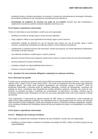 ABNT NBR ISO 26000:2010
© ISO 2010 - © ABNT 2010 - Todos os direitos reservados 47
ambientais diretos e indiretos associados, por exemplo, o impacto em ecossistemas de mineração e florestal e
às emissões resultantes do uso, transporte e processamento de materiais; e
 minimização da exigência de recursos por parte de um produto Convém que seja considerada a
exigência de recursos por parte de produtos acabados durante seu uso.
6.5.4.2 Ações e expectativas relacionadas
Tendo em vista todas as suas atividades, convém que uma organização:
 identifique as fontes de energia, água e outros recursos utilizados;
 meça, registre e relate os usos significativos de energia, água e outros recursos;
 implemente medidas de eficiência no uso de recursos para reduzir seu uso de energia, água e outros
recursos, considerando indicadores de melhores práticas e outros padrões de referência;
 complemente ou substitua recursos não renováveis, sempre que possível, por fontes alternativas sustentáveis,
renováveis e de baixo impacto;
 use materiais recicláveis e reutilize água o máximo possível;
 gerencie recursos hídricos para assegurar acesso justo a todos os usuários dentro de uma bacia hidrográfica;
 promova práticas de compra sustentáveis;
 considere a adoção da responsabilidade pós-consumo; e
 promova o consumo sustentável.
6.5.5 Questão 3 do meio ambiente: Mitigação e adaptação às mudanças climáticas
6.5.5.1 Descrição da questão
É sabido que as emissões de gases de efeito estufa (GEE) provenientes de atividades humanas - como dióxido de
carbono (CO2), metano (CH4) e óxido nitroso (N2O) - são muito provavelmente uma das causas das mudanças
climáticas globais, que estão tendo impactos significativos nos ambientes natural e humano[48]
. Entre as
tendências observadas e previstas estão as seguintes alterações: aumento de temperaturas, mudanças nos
padrões de chuva, ocorrências mais freqüentes de eventos climáticos extremos, elevação nos níveis do mar,
aumento na escassez de água e mudanças nos ecossistemas, na agricultura e na pesca. Prevê-se que as
mudanças climáticas podem ultrapassar um ponto em que essas alterações serão muito mais drásticas e difíceis
de enfrentar.
Toda organização é responsável por alguma emissão de GEE (direta ou indiretamente) e será impactada de
alguma forma pelas mudanças climáticas. Há implicações para as organizações tanto em termos de minimizar
suas emissões de GEE (mitigação), quanto para preparar-se para as mudanças climáticas (adaptação). Adaptar-
se às mudanças climáticas tem implicações sociais na forma de impactos na saúde, na prosperidade e nos direitos
humanos.
6.5.5.2 Ações e expectativas relacionadas
6.5.5.2.1 Mitigação das mudanças climáticas
Para mitigar os impactos das mudanças climáticas nas suas atividades, convém que uma organização:
 identifique as fontes diretas e indiretas de emissões acumuladas de GEE e defina os limites (escopo) de sua
responsabilidade;
 