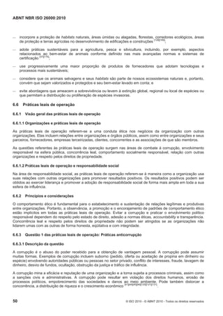 ABNT NBR ISO 26000:2010
50 © ISO 2010 - © ABNT 2010 - Todos os direitos reservados
 incorpore a proteção de habitats naturais, áreas úmidas ou alagadas, florestas, corredores ecológicos, áreas
de proteção e terras agrícolas no desenvolvimento de edificações e construções [128][169]
;
 adote práticas sustentáveis para a agricultura, pesca e silvicultura, incluindo, por exemplo, aspectos
relacionados ao bem-estar de animais conforme definido nas mais avançadas normas e sistemas de
certificação [37][175]
;
 use progressivamente uma maior proporção de produtos de fornecedores que adotam tecnologias e
processos mais sustentáveis;
 considere que os animais selvagens e seus habitats são parte de nossos ecossistemas naturais e, portanto,
convém que sejam valorizados e protegidos e seu bem-estar levado em conta; e
 evite abordagens que ameacem a sobrevivência ou levem à extinção global, regional ou local de espécies ou
que permitam a distribuição ou proliferação de espécies invasoras.
6.6 Práticas leais de operação
6.6.1 Visão geral das práticas leais de operação
6.6.1.1 Organizações e práticas leais de operação
As práticas leais de operação referem-se a uma conduta ética nos negócios da organização com outras
organizações. Elas incluem relações entre organizações e órgãos públicos, assim como entre organizações e seus
parceiros, fornecedores, empresas terceirizadas, clientes, concorrentes e as associações de que são membros.
As questões referentes às práticas leais de operação surgem nas áreas de combate à corrupção, envolvimento
responsável na esfera pública, concorrência leal, comportamento socialmente responsável, relação com outras
organizações e respeito pelos direitos de propriedade.
6.6.1.2 Práticas leais de operação e responsabilidade social
Na área de responsabilidade social, as práticas leais de operação referem-se à maneira como a organização usa
suas relações com outras organizações para promover resultados positivos. Os resultados positivos podem ser
obtidos ao exercer liderança e promover a adoção de responsabilidade social de forma mais ampla em toda a sua
esfera de influência.
6.6.2 Princípios e considerações
O comportamento ético é fundamental para o estabelecimento e sustentação de relações legítimas e produtivas
entre organizações. Portanto, a observância, a promoção e o encorajamento de padrões de comportamento ético
estão implícitos em todas as práticas leais de operação. Evitar a corrupção e praticar o envolvimento político
responsável dependem do respeito pelo estado de direito, adesão a normas éticas, accountability e transparência.
Concorrência leal e respeito pelos direitos de propriedade não podem ser atingidos se as organizações não
lidarem umas com as outras de forma honesta, eqüitativa e com integridade.
6.6.3 Questão 1 das práticas leais de operação: Práticas anticorrupção
6.6.3.1 Descrição da questão
A corrupção é o abuso do poder recebido para a obtenção de vantagem pessoal. A corrupção pode assumir
muitas formas. Exemplos de corrupção incluem suborno (pedido, oferta ou aceitação de propina em dinheiro ou
espécie) envolvendo autoridades públicas ou pessoas no setor privado, conflito de interesses, fraude, lavagem de
dinheiro, desvio de fundos, ocultação, obstrução da justiça e tráfico de influência.
A corrupção mina a eficácia e reputação de uma organização e a torna sujeita a processos criminais, assim como
a sanções civis e administrativas. A corrupção pode resultar em violação dos direitos humanos, erosão de
processos políticos, empobrecimento das sociedades e danos ao meio ambiente. Pode também distorcer a
concorrência, a distribuição de riqueza e o crescimento econômico
[41][44][45][46][120][121][131]
.
 