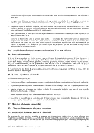 ABNT NBR ISO 26000:2010
© ISO 2010 - © ABNT 2010 - Todos os direitos reservados 53
 estimule outras organizações a adotar políticas semelhantes, sem incorrer em comportamento anti-competitivo
ao fazê-lo;
 exerça a due diligence e realize o monitoramento apropriado em relação às organizações com que se
relaciona, para evitar colocar em risco os compromissos da organização com a responsabilidade social;
 considere dar apoio às PMO, inclusive conscientizando-as das questões da responsabilidade social, e das
melhores práticas e provendo assistência adicional (por exemplo, cooperação técnica, capacitação ou outros
recursos) para atingir objetivos socialmente responsáveis;
 participe ativamente na conscientização de organizações com que se relaciona sobre princípios e questões de
responsabilidade social; e
 promova o tratamento justo e prático dos custos e benefícios de implementar práticas socialmente
responsáveis em toda a cadeia de valor, inclusive, quando possível, aumentando a capacidade das
organizações da cadeia de valor para atingir objetivos socialmente responsáveis. Isso inclui práticas de
compra adequadas, como assegurar que sejam pagos preços justos, que os prazos de entrega sejam
adequados e os contratos estáveis.
6.6.7 Questão 5 das práticas leais de operação: Respeito ao direito de propriedade
6.6.7.1 Descrição da questão
O direito de propriedade é um direito humano reconhecido pela Declaração Universal dos Direitos Humanos. O
direito de propriedade abrange tanto a propriedade física quanto a intelectual e inclui participação em terrenos e
outros bens físicos, direitos autorais, patentes, indicação geográfica, recursos, direitos morais e outros direitos.
Engloba também reivindicações de propriedade mais amplas, como o conhecimento tradicional de grupos
específicos, como os povos indígenas, ou a propriedade intelectual de empregados ou outros.
O reconhecimento do direito de propriedade promove investimentos, segurança econômica e física, além de
estimular a criação e a inovação.
6.6.7.2 Ações e expectativas relacionadas
Convém que uma organização:
 implemente políticas e práticas que promovam respeito pelo direito de propriedade e conhecimento tradicional;
 faça investigações adequadas para ter certeza que detém titularidade legal para usar ou vender propriedades;
 não se engaje em atividades que violem o direito de propriedade, inclusive mau uso de uma posição
dominante, falsificação e pirataria;
 pague uma remuneração justa pela propriedade que adquira ou use; e
 considere as expectativas da sociedade, os direitos humanos e as necessidades básicas do indivíduo ao
exercer e proteger seus direitos de propriedade intelectual e física.
6.7 Questões relativas ao consumidor
6.7.1 Visão geral das questões relativas ao consumidor
6.7.1.1 Organizações e questões relativas ao consumidor
As organizações que oferecem produtos e serviços aos consumidores, assim como a outros clientes, têm
responsabilidades para com esses consumidores e clientes. As questões que são mais aplicáveis aos clientes que
compram para fins comerciais são tratadas em 6.6. Questões mais apropriadas para pessoas que compram para
 