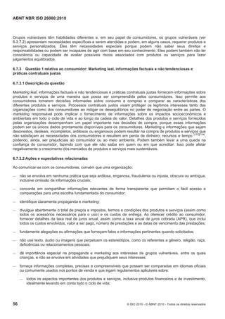 ABNT NBR ISO 26000:2010
56 © ISO 2010 - © ABNT 2010 - Todos os direitos reservados
Grupos vulneráveis têm habilidades diferentes e, em seu papel de consumidores, os grupos vulneráveis (ver
6.3.7.2) apresentam necessidades específicas a serem atendidas e podem, em alguns casos, requerer produtos e
serviços personalizados. Eles têm necessidades especiais porque podem não saber seus direitos e
responsabilidades ou podem ser incapazes de agir com base em seu conhecimento. Eles podem também não ter
consciência ou capacidade de avaliar possíveis riscos associados com produtos ou serviços para fazer
julgamentos equilibrados.
6.7.3 Questão 1 relativa ao consumidor: Marketing leal, informações factuais e não tendenciosas e
práticas contratuais justas
6.7.3.1 Descrição da questão
Marketing leal, informações factuais e não tendenciosas e práticas contratuais justas fornecem informações sobre
produtos e serviços de uma maneira que possa ser compreendida pelos consumidores. Isso permite aos
consumidores tomarem decisões informadas sobre consumo e compras e comparar as características dos
diferentes produtos e serviços. Processos contratuais justos visam proteger os legítimos interesses tanto das
organizações como dos consumidores ao mitigar os desequilíbrios no poder de negociação entre as partes. O
marketing responsável pode implicar o fornecimento de informações sobre os impactos socioeconômicos e
ambientais em todo o ciclo de vida e ao longo da cadeia de valor. Detalhes dos produtos e serviços fornecidos
pelas organizações desempenham um papel importante nas decisões de compra, porque essas informações
podem ser os únicos dados prontamente disponíveis para os consumidores. Marketing e informações que sejam
desonestos, desleais, incompletos, ardilosos ou enganosos podem resultar na compra de produtos e serviços que
não satisfaçam as necessidades dos consumidores e resultem em perda de dinheiro, recursos e tempo
[122][124]
,
podendo, ainda, ser prejudiciais ao consumidor ou ao meio ambiente. Podem também levar a uma queda na
confiança do consumidor, fazendo com que ele não saiba em quem ou em que acreditar. Isso pode afetar
negativamente o crescimento dos mercados de produtos e serviços mais sustentáveis.
6.7.3.2 Ações e expectativas relacionadas
Ao comunicar-se com os consumidores, convém que uma organização:
 não se envolva em nenhuma prática que seja ardilosa, enganosa, fraudulenta ou injusta, obscura ou ambígua,
inclusive omissão de informações cruciais;
 concorde em compartilhar informações relevantes de forma transparente que permitam o fácil acesso e
comparações para uma escolha fundamentada do consumidor;
 identifique claramente propaganda e marketing;
 divulgue abertamente o total de preços e impostos, termos e condições dos produtos e serviços (assim como
todos os acessórios necessários para o uso) e os custos de entrega. Ao oferecer crédito ao consumidor,
fornecer detalhes da taxa real de juros anual, assim como a taxa anual de juros cobrada (APR), que inclui
todos os custos envolvidos, valor a ser pago, número de prestações e as datas de vencimento das prestações;
 fundamente alegações ou afirmações que forneçam fatos e informações pertinentes quando solicitados;
 não use texto, áudio ou imagens que perpetuem os estereótipos, como os referentes a gênero, religião, raça,
deficiências ou relacionamentos pessoais;
 dê importância especial na propaganda e marketing aos interesses de grupos vulneráveis, entre os quais
crianças, e não se envolva em atividades que prejudiquem seus interesses;
 forneça informações completas, precisas e compreensíveis que possam ser comparadas em idiomas oficiais
ou comumente usados nos pontos de venda e que sigam regulamentos aplicáveis sobre:
 todos os aspectos importantes dos produtos e serviços, inclusive produtos financeiros e de investimento,
idealmente levando em conta todo o ciclo de vida;
 