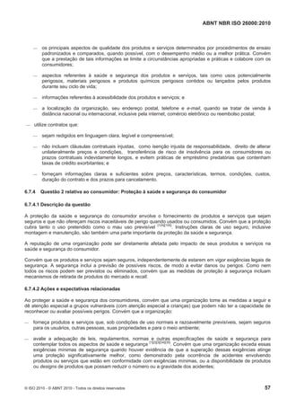 ABNT NBR ISO 26000:2010
© ISO 2010 - © ABNT 2010 - Todos os direitos reservados 57
 os principais aspectos de qualidade dos produtos e serviços determinados por procedimentos de ensaio
padronizados e comparados, quando possível, com o desempenho médio ou a melhor prática. Convém
que a prestação de tais informações se limite a circunstâncias apropriadas e práticas e colabore com os
consumidores;
 aspectos referentes à saúde e segurança dos produtos e serviços, tais como usos potencialmente
perigosos, materiais perigosos e produtos químicos perigosos contidos ou lançados pelos produtos
durante seu ciclo de vida;
 informações referentes à acessibilidade dos produtos e serviços; e
 a localização da organização, seu endereço postal, telefone e e-mail, quando se tratar de venda à
distância nacional ou internacional, inclusive pela internet, comércio eletrônico ou reembolso postal;
 utilize contratos que:
 sejam redigidos em linguagem clara, legível e compreensível;
 não incluam cláusulas contratuais injustas, como isenção injusta de responsabilidade, direito de alterar
unilateralmente preços e condições, transferência de risco de insolvência para os consumidores ou
prazos contratuais indevidamente longos, e evitem práticas de empréstimo predatórias que contenham
taxas de crédito exorbitantes; e
 forneçam informações claras e suficientes sobre preços, características, termos, condições, custos,
duração do contrato e dos prazos para cancelamento.
6.7.4 Questão 2 relativa ao consumidor: Proteção à saúde e segurança do consumidor
6.7.4.1 Descrição da questão
A proteção da saúde e segurança do consumidor envolve o fornecimento de produtos e serviços que sejam
seguros e que não ofereçam riscos inaceitáveis de perigo quando usados ou consumidos. Convém que a proteção
cubra tanto o uso pretendido como o mau uso previsível [124][155]
. Instruções claras de uso seguro, inclusive
montagem e manutenção, são também uma parte importante da proteção da saúde e segurança.
A reputação de uma organização pode ser diretamente afetada pelo impacto de seus produtos e serviços na
saúde e segurança do consumidor.
Convém que os produtos e serviços sejam seguros, independentemente de estarem em vigor exigências legais de
segurança. A segurança inclui a previsão de possíveis riscos, de modo a evitar danos ou perigos. Como nem
todos os riscos podem ser previstos ou eliminados, convém que as medidas de proteção à segurança incluam
mecanismos de retirada de produtos do mercado e recall.
6.7.4.2 Ações e expectativas relacionadas
Ao proteger a saúde e segurança dos consumidores, convém que uma organização tome as medidas a seguir e
dê atenção especial a grupos vulneráveis (com atenção especial a crianças) que podem não ter a capacidade de
reconhecer ou avaliar possíveis perigos. Convém que a organização:
 forneça produtos e serviços que, sob condições de uso normais e razoavelmente previsíveis, sejam seguros
para os usuários, outras pessoas, suas propriedades e para o meio ambiente;
 avalie a adequação de leis, regulamentos, normas e outras especificações de saúde e segurança para
contemplar todos os aspectos de saúde e segurança [1][2][3][34][35]
. Convém que uma organização exceda essas
exigências mínimas de segurança quando houver evidência de que a superação dessas exigências atinge
uma proteção significativamente melhor, como demonstrado pela ocorrência de acidentes envolvendo
produtos ou serviços que estão em conformidade com exigências mínimas, ou a disponibilidade de produtos
ou designs de produtos que possam reduzir o número ou a gravidade dos acidentes;
 
