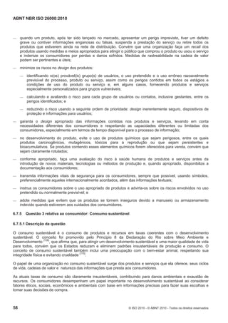 ABNT NBR ISO 26000:2010
58 © ISO 2010 - © ABNT 2010 - Todos os direitos reservados
 quando um produto, após ter sido lançado no mercado, apresentar um perigo imprevisto, tiver um defeito
grave ou contiver informações enganosas ou falsas, suspenda a prestação do serviço ou retire todos os
produtos que estiverem ainda na rede de distribuição. Convém que uma organização faça um recall dos
produtos usando medidas e meios apropriados para atingir o público que comprou o produto ou usou o serviço
e indenize os consumidores por perdas e danos sofridos. Medidas de rastreabilidade na cadeia de valor
podem ser pertinentes e úteis;
 minimize os riscos no design dos produtos:
 identificando o(os) provável(is) grupo(s) de usuários, o uso pretendido e o uso errôneo razoavelmente
previsível do processo, produto ou serviço, assim como os perigos contidos em todos os estágios e
condições de uso do produto ou serviço e, em alguns casos, fornecendo produtos e serviços
especialmente personalizados para grupos vulneráveis;
 calculando e avaliando o risco para cada grupo de usuários ou contatos, inclusive gestantes, entre os
perigos identificados; e
 reduzindo o risco usando a seguinte ordem de prioridade: design inerentemente seguro, dispositivos de
proteção e informações para usuários;
 garanta o design apropriado das informações contidas nos produtos e serviços, levando em conta
necessidades diferentes dos consumidores e respeitando as capacidades diferentes ou limitadas dos
consumidores, especialmente em termos de tempo disponível para o processo de informação;
 no desenvolvimento do produto, evite o uso de produtos químicos que sejam perigosos, entre os quais
produtos carcinogênicos, mutagênicos, tóxicos para a reprodução ou que sejam persistentes e
bioacumulativos. Se produtos contendo esses elementos químicos forem oferecidos para venda, convém que
sejam claramente rotulados;
 conforme apropriado, faça uma avaliação do risco à saúde humana de produtos e serviços antes da
introdução de novos materiais, tecnologias ou métodos de produção e, quando apropriado, disponibilize a
documentação aos consumidores;
 transmita informações vitais de segurança para os consumidores, sempre que possível, usando símbolos,
preferencialmente aqueles internacionalmente acordados, além das informações textuais;
 instrua os consumidores sobre o uso apropriado de produtos e advirta-os sobre os riscos envolvidos no uso
pretendido ou normalmente previsível; e
 adote medidas que evitem que os produtos se tornem inseguros devido a manuseio ou armazenamento
indevido quando estiverem aos cuidados dos consumidores.
6.7.5 Questão 3 relativa ao consumidor: Consumo sustentável
6.7.5.1 Descrição da questão
O consumo sustentável é o consumo de produtos e recursos em taxas coerentes com o desenvolvimento
sustentável. O conceito foi promovido pelo Princípio 8 da Declaração do Rio sobre Meio Ambiente e
Desenvolvimento [158]
, que afirma que, para atingir um desenvolvimento sustentável e uma maior qualidade de vida
para todos, convém que os Estados reduzam e eliminem padrões insustentáveis de produção e consumo. O
conceito de consumo sustentável também inclui uma preocupação com o bem-estar animal, respeitando sua
integridade física e evitando crueldade [175]
.
O papel de uma organização no consumo sustentável surge dos produtos e serviços que ela oferece, seus ciclos
de vida, cadeias de valor e natureza das informações que presta aos consumidores.
As atuais taxas de consumo são claramente insustentáveis, contribuindo para danos ambientais e exaustão de
recursos. Os consumidores desempenham um papel importante no desenvolvimento sustentável ao considerar
fatores éticos, sociais, econômicos e ambientais com base em informações precisas para fazer suas escolhas e
tomar suas decisões de compra.
 