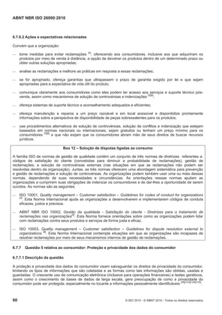 ABNT NBR ISO 26000:2010
60 © ISO 2010 - © ABNT 2010 - Todos os direitos reservados
6.7.6.2 Ações e expectativas relacionadas
Convém que a organização:
 tome medidas para evitar reclamações [4]
, oferecendo aos consumidores, inclusive aos que adquiriram os
produtos por meio de venda à distância, a opção de devolver os produtos dentro de um determinado prazo ou
obter outras soluções apropriadas;
 analise as reclamações e melhore as práticas em resposta a essas reclamações;
 se for apropriado, ofereça garantias que ultrapassem o prazo de garantia exigido por lei e que sejam
apropriadas para a expectativa de vida útil do produto;
 comunique claramente aos consumidores como eles podem ter acesso aos serviços e suporte técnico pós-
venda, assim como mecanismos de solução de controvérsias e indenizações [5][6]
;
 ofereça sistemas de suporte técnico e aconselhamento adequados e eficientes;
 ofereça manutenção e reparos a um preço razoável e em local acessível e disponibilize prontamente
informações sobre a perspectiva de disponibilidade de peças sobressalentes para os produtos;
 use procedimentos alternativos de solução de controvérsias, solução de conflitos e indenização que estejam
baseados em normas nacionais ou internacionais, sejam gratuitos ou tenham um preço mínimo para os
consumidores [5][6]
e que não exijam que os consumidores abram mão de seus direitos de buscar recursos
jurídicos.
Box 12 – Solução de disputas ligadas ao consumo
A família ISO de normas de gestão de qualidade contém um conjunto de três normas de diretrizes referentes a:
códigos de satisfação do cliente (concebidas para diminuir a probabilidade de reclamações); gestão de
reclamações; e solução de controvérsias externas (nas situações em que as reclamações não podem ser
resolvidas dentro da organização). Juntas, as três normas oferecem uma abordagem sistemática para prevenção
e gestão de reclamações e solução de controvérsias. As organizações podem também usar uma ou mais dessas
normas, dependendo de suas necessidades e circunstâncias. As orientações nessas normas ajudam as
organizações a cumprirem suas obrigações de indenizar os consumidores e de dar-lhes a oportunidade de serem
ouvidos. As normas são as seguintes:
 ISO 10001, Quality management – Customer satisfaction – Guidelines for codes of conduct for organizations
[4]
. Esta Norma Internacional ajuda as organizações a desenvolverem e implementarem códigos de conduta
eficazes, justos e precisos.
 ABNT NBR ISO 10002, Gestão da qualidade - Satisfação do cliente - Diretrizes para o tratamento de
reclamações nas organizações[5]
. Esta Norma fornece orientações sobre como as organizações podem lidar
com reclamações contra seus produtos e serviços de forma justa e eficaz.
 ISO 10003, Quality management – Customer satisfaction – Guidelines for dispute resolution external to
organizations [6]
. Esta Norma Internacional contempla situações em que as organizações são incapazes de
resolver reclamações por meio de seus mecanismos internos de gestão de reclamações.
6.7.7 Questão 5 relativa ao consumidor: Proteção e privacidade dos dados do consumidor
6.7.7.1 Descrição da questão
A proteção e privacidade dos dados do consumidor visam salvaguardar os direitos de privacidade do consumidor,
limitando os tipos de informações que são coletadas e as formas como tais informações são obtidas, usadas e
guardadas. O crescente uso de comunicação eletrônica (inclusive para operações financeiras) e testes genéticos,
assim como o crescimento de bases de dados de larga escala, gera preocupação de como a privacidade do
consumidor pode ser protegida, especialmente no tocante a informações pessoalmente identificáveis [36][123][124][125]
.
 