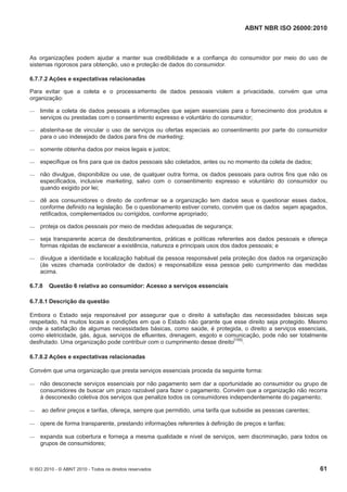 ABNT NBR ISO 26000:2010
© ISO 2010 - © ABNT 2010 - Todos os direitos reservados 61
As organizações podem ajudar a manter sua credibilidade e a confiança do consumidor por meio do uso de
sistemas rigorosos para obtenção, uso e proteção de dados do consumidor.
6.7.7.2 Ações e expectativas relacionadas
Para evitar que a coleta e o processamento de dados pessoais violem a privacidade, convém que uma
organização:
 limite a coleta de dados pessoais a informações que sejam essenciais para o fornecimento dos produtos e
serviços ou prestadas com o consentimento expresso e voluntário do consumidor;
 abstenha-se de vincular o uso de serviços ou ofertas especiais ao consentimento por parte do consumidor
para o uso indesejado de dados para fins de marketing;
 somente obtenha dados por meios legais e justos;
 especifique os fins para que os dados pessoais são coletados, antes ou no momento da coleta de dados;
 não divulgue, disponibilize ou use, de qualquer outra forma, os dados pessoais para outros fins que não os
especificados, inclusive marketing, salvo com o consentimento expresso e voluntário do consumidor ou
quando exigido por lei;
 dê aos consumidores o direito de confirmar se a organização tem dados seus e questionar esses dados,
conforme definido na legislação. Se o questionamento estiver correto, convém que os dados sejam apagados,
retificados, complementados ou corrigidos, conforme apropriado;
 proteja os dados pessoais por meio de medidas adequadas de segurança;
 seja transparente acerca de desdobramentos, práticas e políticas referentes aos dados pessoais e ofereça
formas rápidas de esclarecer a existência, natureza e principais usos dos dados pessoais; e
 divulgue a identidade e localização habitual da pessoa responsável pela proteção dos dados na organização
(às vezes chamada controlador de dados) e responsabilize essa pessoa pelo cumprimento das medidas
acima.
6.7.8 Questão 6 relativa ao consumidor: Acesso a serviços essenciais
6.7.8.1 Descrição da questão
Embora o Estado seja responsável por assegurar que o direito à satisfação das necessidades básicas seja
respeitado, há muitos locais e condições em que o Estado não garante que esse direito seja protegido. Mesmo
onde a satisfação de algumas necessidades básicas, como saúde, é protegida, o direito a serviços essenciais,
como eletricidade, gás, água, serviços de efluentes, drenagem, esgoto e comunicação, pode não ser totalmente
desfrutado. Uma organização pode contribuir com o cumprimento desse direito[155]
.
6.7.8.2 Ações e expectativas relacionadas
Convém que uma organização que presta serviços essenciais proceda da seguinte forma:
 não desconecte serviços essenciais por não pagamento sem dar a oportunidade ao consumidor ou grupo de
consumidores de buscar um prazo razoável para fazer o pagamento. Convém que a organização não recorra
à desconexão coletiva dos serviços que penalize todos os consumidores independentemente do pagamento;
 ao definir preços e tarifas, ofereça, sempre que permitido, uma tarifa que subsidie as pessoas carentes;
 opere de forma transparente, prestando informações referentes à definição de preços e tarifas;
 expanda sua cobertura e forneça a mesma qualidade e nível de serviços, sem discriminação, para todos os
grupos de consumidores;
 