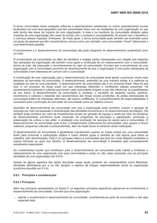 ABNT NBR ISO 26000:2010
© ISO 2010 - © ABNT 2010 - Todos os direitos reservados 63
O termo comunidade nessa subseção refere-se a assentamentos residenciais ou outros assentamentos sociais
localizados em uma área geográfica que tem proximidade física com as instalações de uma organização ou que
está dentro das áreas de impacto de uma organização. A área e os membros da comunidade afetados pelos
impactos de uma organização irão variar de acordo com o contexto e, principalmente, de acordo com o tamanho e
a natureza desses impactos. Entretanto, de modo geral, o termo comunidade pode também ser entendido como
um grupo de pessoas que têm características comuns como, por exemplo, uma comunidade “virtual” relacionada a
uma determinada questão.
O envolvimento e o desenvolvimento da comunidade são parte integrante do desenvolvimento sustentável como
um todo.
O envolvimento da comunidade vai além de identificar e engajar partes interessadas com relação aos impactos
das operações da organização; ele também inclui apoio e construção de um relacionamento com a comunidade.
Acima de tudo, ele pressupõe o reconhecimento do valor da comunidade. Convém que o envolvimento de uma
organização com a comunidade provenha do reconhecimento de que a organização é uma parte interessada da
comunidade e tem interesses em comum com a comunidade.
A contribuição de uma organização para o desenvolvimento da comunidade pode ajudar a promover níveis mais
elevados de bem-estar na comunidade. O desenvolvimento, entendido de uma maneira ampla, é a melhoria na
qualidade de vida de uma população. O desenvolvimento da comunidade não é um processo linear. Mais do que
isso, é um processo de longo prazo em que interesses diferentes e conflitantes estarão presentes. Há
características históricas e culturais que tornam cada comunidade singular e que irão influenciar as possibilidades
de seu futuro. O desenvolvimento da comunidade é, portanto, o resultado de aspectos sociais, políticos,
econômicos e culturais e depende das características das forças sociais envolvidas. As partes interessadas da
comunidade podem ter interesses diferentes, até mesmo conflitantes. O compartilhamento de responsabilidades é
necessário para a promoção do bem-estar da comunidade como um objetivo comum.
Questões de desenvolvimento da comunidade com que a organização pode contribuir incluem a geração de
emprego por meio da expansão e diversificação das atividades econômicas e do desenvolvimento tecnológico. Ela
também pode contribuir por meio de investimentos sociais em geração de riqueza e renda por meio de iniciativas
de desenvolvimento econômico local; expansão de programas de educação e capacitação; promoção e
preservação da cultura e das artes; e prestação e/ou promoção de serviços de saúde para a comunidade. O
desenvolvimento da comunidade pode incluir o fortalecimento institucional da comunidade, seus grupos e fóruns
coletivos, programas culturais e socioambientais, além de redes locais envolvendo várias instituições.
O desenvolvimento da comunidade é geralmente impulsionado quando as forças sociais em uma comunidade
lutam para promover a participação pública e visam direitos iguais e padrões de vida dignos para todos os
cidadãos, sem discriminação. Este é um processo interno à comunidade que leva em conta relações existentes e
supera barreiras ao gozo dos direitos. O desenvolvimento da comunidade é ampliado pelo comportamento
socialmente responsável.
Os investimentos sociais que contribuem para o desenvolvimento da comunidade pode manter e fortalecer o
relacionamento de uma organização com suas comunidades e pode, ou não, estar associado com as principais
atividades de uma organização (ver 6.8.9).
Apesar de alguns aspectos das ações discutidas nessa seção poderem ser compreendidos como filantropia,
atividades filantrópicas por si só não atingem o objetivo de integrar responsabilidade social na organização
(conforme discutido em 3.3.4).
6.8.2 Princípios e considerações
6.8.2.1 Princípios
Além dos princípios apresentados na Seção 4, os seguintes princípios específicos aplicam-se ao envolvimento e
desenvolvimento da comunidade. Convém que uma organização:
 aborde o envolvimento e desenvolvimento da comunidade, considerando-se parte da comunidade e não algo
separado dela;
 